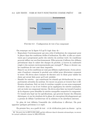 8.3. LES TESTS – VOIR SI TOUT FONCTIONNE COMME PRÉVU 109
Environnement
Entrées Sorties
Figure 8.3 – Conﬁguration de test d’un composant
On remarque sur la ﬁgure 8.3 qu’il s’agit donc de :
— Reproduire l’environnement qui sera celui d’utilisation du composant pour
le placer dans des conditions réelles d’utilisation. En eﬀet, si elles ne consti-
tuent pas à proprement parler des entrées du système testé, les conditions
peuvent inﬂuer sur son fonctionnement. Elles peuvent d’ailleurs être déﬁnies
précisément dans le cahier des charges du produit, à travers la conformité
exigée à des normes environnementales par exemple 30
. Dans ce dernier cas,
les conditions de test sont donc imposées.
Dans le cas où les conditions ne sont pas déﬁnies explicitement, il sera néces-
saire d’analyser comment le produit sera utilisé pour déterminer comment
le tester. On devra alors s’assurer de discuter avec le client pour valider les
choix qui seront faits pour qu’il soit satisfait.
— Simuler les entrées – qui constituent les stimuli qui déclencheront les com-
portements attendus du système. Ici encore on pourra se trouver face à dif-
férentes situations. Soit on teste le système complet ou son sous-composant
d’entrée; dans ce cas il est évident qu’on appliquera les entrées nominales,
soit on traite un composant interne. On devra alors faire un travail d’analyse
de la séquence pour identiﬁer la entrées auxquelles soumettre le composant.
Ce travail sera basé sur les spéciﬁcations, qui peuvent fournir des éléments
théoriques, et sur les résultats de la phase de conception/développement qui
a permis de déﬁnir l’architecture de la solution et les interfaces internes.
Le plan de test déﬁnira l’ensemble des vériﬁcations à eﬀectuer. On peut
apporter quelques précisions à ce sujet.
En premier lieu, on a parlé de test – et de vériﬁcation juste au dessus – qu’on
30. On peut citer la RTCA DO-160G qui fait référence dans le domaine aéronautique, ou encore
les normes militaires comme la MIL-STD-810.
 