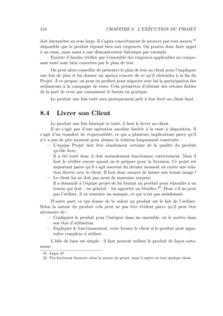 110 CHAPITRE 8. L’EXÉCUTION DU PROJET
doit interpréter au sens large. Il s’agira concrètement de prouver par tout moyen 31
disponible que le produit répond bien aux exigences. On pourra donc faire appel
à un essai, mais aussi à une démonstration théorique par exemple.
Ensuite il faudra vériﬁer que l’ensemble des exigences applicables au compo-
sant testé sont bien couvertes par le plan de test.
On peut alors conseiller de présenter le plan de test au client pour l’impliquer
une fois de plus et lui donner un aperçu concret de ce qu’il obtiendra à la ﬁn du
Projet. Á ce propos, on peut en proﬁter pour négocier avec lui la participation des
utilisateurs à la campagne de tests. Cela permettra d’obtenir des retours ﬁables
de la part de ceux qui connaissent le besoin en pratique.
Le produit une fois testé sera pratiquement prêt à être livré au client ﬁnal.
8.4 Livrer son Client
Le produit une fois fabriqué et testé, il faut le livrer au client.
Il ne s’agit pas d’une opération anodine limitée à la mise à disposition. Il
s’agit d’un transfert de responsabilité, ce qui a plusieurs implications parce qu’il
n’y a pas de pire moment pour abimer la relation longuement construite :
— L’équipe Projet doit être absolument certaine de la qualité du produit
qu’elle livre.
Il a été testé donc il doit normalement fonctionner correctement. Mais il
faut le vériﬁer encore quand on le prépare pour la livraison. Ce point est
important parce qu’il s’agit souvent du dernier moment où existe une rela-
tion directe avec le client. Il faut donc essayer de laisser une bonne image !
— Le client lui ne doit pas avoir de mauvaise surprise.
Il a demandé à l’équipe projet de lui fournir un produit pour répondre à un
besoin qui doit – en général – lui apporter un bénéﬁce 32
. Donc s’il ne peut
pas l’utiliser, il va ressentir un manque, ce qui n’est pas satisfaisant.
D’autre part, ce qui donne de la valeur au produit est le fait de l’utiliser.
Selon la nature du produit cela peut ne pas être évident parce qu’il peut être
nécessaire de :
— Conﬁgurer le produit pour l’intégrer dans un ensemble, ou le mettre dans
son état d’utilisation.
— Expliquer le fonctionnement, voire former le client si le produit peut appa-
raître complexe à utiliser.
L’idée de base est simple : il faut pouvoir utiliser le produit de façon auto-
nome.
31. Légal :D
32. Pas forcément ﬁnancier selon la nature du projet, mais il espère en tirer quelque chose.
 