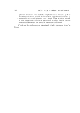112 CHAPITRE 8. L’EXÉCUTION DU PROJET
(dossiers d’analyses, plans de tests, compte-rendus de réunions. . .) et les
livrables (plans ﬁnaux, dossiers de justiﬁcation, rapports de conformité. . .).
— Une réunion de clôture, qui réunit toute l’équipe Projet, et parfois le client,
et dont l’objectif est d’analyser le déroulement du Projet pour en tirer des
enseignements et suivre une démarche d’amélioration continue.
C’est là une des conditions pour maximiser le bénéﬁce qu’on peut tirer d’un
Projet.
 