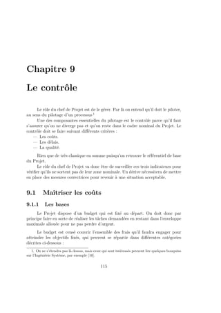 Chapitre 9
Le contrôle
Le rôle du chef de Projet est de le gérer. Par là on entend qu’il doit le piloter,
au sens du pilotage d’un processus 1
Une des composantes essentielles du pilotage est le contrôle parce qu’il faut
s’assurer qu’on ne diverge pas et qu’on reste dans le cadre nominal du Projet. Le
contrôle doit se faire suivant diﬀérents critères :
— Les coûts.
— Les délais.
— La qualité.
Rien que de très classique en somme puisqu’on retrouve le référentiel de base
du Projet.
Le rôle du chef de Projet va donc être de surveiller ces trois indicateurs pour
vériﬁer qu’ils ne sortent pas de leur zone nominale. Un dérive nécessitera de mettre
en place des mesures correctrices pour revenir à une situation acceptable.
9.1 Maîtriser les coûts
9.1.1 Les bases
Le Projet dispose d’un budget qui est ﬁxé au départ. On doit donc par
principe faire en sorte de réaliser les tâches demandées en restant dans l’enveloppe
maximale allouée pour ne pas perdre d’argent.
Le budget est censé couvrir l’ensemble des frais qu’il faudra engager pour
atteindre les objectifs ﬁxés, qui peuvent se répartir dans diﬀérentes catégories
décrites ci-dessous :
1. On ne s’étendra pas là dessus, mais ceux qui sont intéressés peuvent lire quelques bouquins
sur l’Ingéniérie Système, par exemple [10].
115
 