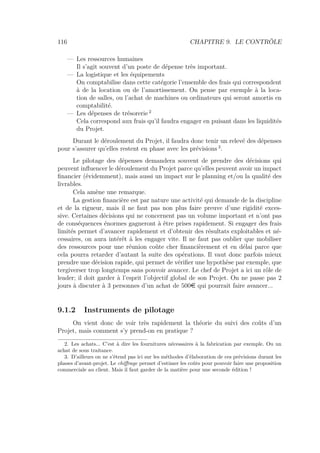 116 CHAPITRE 9. LE CONTRÔLE
— Les ressources humaines
Il s’agit souvent d’un poste de dépense très important.
— La logistique et les équipements
On comptabilise dans cette catégorie l’ensemble des frais qui correspondent
à de la location ou de l’amortissement. On pense par exemple à la loca-
tion de salles, ou l’achat de machines ou ordinateurs qui seront amortis en
comptabilité.
— Les dépenses de trésorerie 2
Cela correspond aux frais qu’il faudra engager en puisant dans les liquidités
du Projet.
Durant le déroulement du Projet, il faudra donc tenir un relevé des dépenses
pour s’assurer qu’elles restent en phase avec les prévisions 3
.
Le pilotage des dépenses demandera souvent de prendre des décisions qui
peuvent inﬂuencer le déroulement du Projet parce qu’elles peuvent avoir un impact
ﬁnancier (évidemment), mais aussi un impact sur le planning et/ou la qualité des
livrables.
Cela amène une remarque.
La gestion ﬁnancière est par nature une activité qui demande de la discipline
et de la rigueur, mais il ne faut pas non plus faire preuve d’une rigidité exces-
sive. Certaines décisions qui ne concernent pas un volume important et n’ont pas
de conséquences énormes gagneront à être prises rapidement. Si engager des frais
limités permet d’avancer rapidement et d’obtenir des résultats exploitables et né-
cessaires, on aura intérêt à les engager vite. Il ne faut pas oublier que mobiliser
des ressources pour une réunion coûte cher ﬁnancièrement et en délai parce que
cela pourra retarder d’autant la suite des opérations. Il vaut donc parfois mieux
prendre une décision rapide, qui permet de vériﬁer une hypothèse par exemple, que
tergiverser trop longtemps sans pouvoir avancer. Le chef de Projet a ici un rôle de
leader; il doit garder à l’esprit l’objectif global de son Projet. On ne passe pas 2
jours à discuter à 3 personnes d’un achat de 500e qui pourrait faire avancer...
9.1.2 Instruments de pilotage
On vient donc de voir très rapidement la théorie du suivi des coûts d’un
Projet, mais comment s’y prend-on en pratique ?
2. Les achats... C’est à dire les fournitures nécessaires à la fabrication par exemple. Ou un
achat de sous traitance.
3. D’ailleurs on ne s’étend pas ici sur les méthodes d’élaboration de ces prévisions durant les
phases d’avant-projet. Le chiﬀrage permet d’estimer les coûts pour pouvoir faire une proposition
commerciale au client. Mais il faut garder de la matière pour une seconde édition !
 