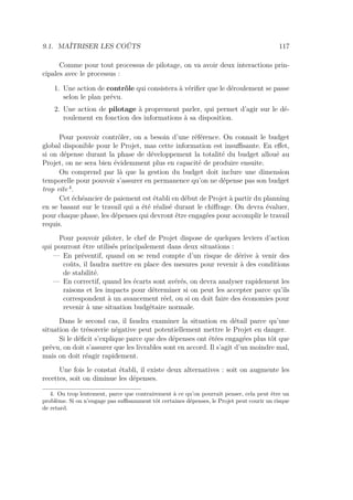 9.1. MAÎTRISER LES COÛTS 117
Comme pour tout processus de pilotage, on va avoir deux interactions prin-
cipales avec le processus :
1. Une action de contrôle qui consistera à vériﬁer que le déroulement se passe
selon le plan prévu.
2. Une action de pilotage à proprement parler, qui permet d’agir sur le dé-
roulement en fonction des informations à sa disposition.
Pour pouvoir contrôler, on a besoin d’une référence. On connait le budget
global disponible pour le Projet, mas cette information est insuﬃsante. En eﬀet,
si on dépense durant la phase de développement la totalité du budget alloué au
Projet, on ne sera bien évidemment plus en capacité de produire ensuite.
On comprend par là que la gestion du budget doit inclure une dimension
temporelle pour pouvoir s’assurer en permanence qu’on ne dépense pas son budget
trop vite 4
.
Cet échéancier de paiement est établi en début de Projet à partir du planning
en se basant sur le travail qui a été réalisé durant le chiﬀrage. On devra évaluer,
pour chaque phase, les dépenses qui devront être engagées pour accomplir le travail
requis.
Pour pouvoir piloter, le chef de Projet dispose de quelques leviers d’action
qui pourront être utilisés principalement dans deux situations :
— En préventif, quand on se rend compte d’un risque de dérive à venir des
coûts, il faudra mettre en place des mesures pour revenir à des conditions
de stabilité.
— En correctif, quand les écarts sont avérés, on devra analyser rapidement les
raisons et les impacts pour déterminer si on peut les accepter parce qu’ils
correspondent à un avancement réel, ou si on doit faire des économies pour
revenir à une situation budgétaire normale.
Dans le second cas, il faudra examiner la situation en détail parce qu’une
situation de trésorerie négative peut potentiellement mettre le Projet en danger.
Si le déﬁcit s’explique parce que des dépenses ont étées engagées plus tôt que
prévu, on doit s’assurer que les livrables sont en accord. Il s’agit d’un moindre mal,
mais on doit réagir rapidement.
Une fois le constat établi, il existe deux alternatives : soit on augmente les
recettes, soit on diminue les dépenses.
4. Ou trop lentement, parce que contrairement à ce qu’on pourrait penser, cela peut être un
problème. Si on n’engage pas suﬃsamment tôt certaines dépenses, le Projet peut courir un risque
de retard.
 