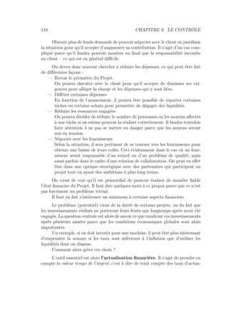 118 CHAPITRE 9. LE CONTRÔLE
Obtenir plus de fonds demande de pouvoir négocier avec le client en justiﬁant
la situation pour qu’il accepte d’augmenter sa contribution. Il s’agit d’un cas com-
pliqué parce qu’il faudra pouvoir montrer au ﬁnal que la responsabilité incombe
au client – ce qui est en général diﬃcile.
On devra donc souvent chercher à réduire les dépenses, ce qui peut être fait
de diﬀérentes façons :
— Revoir le périmètre du Projet.
On pourra discuter avec le client pour qu’il accepte de diminuer ses exi-
gences pour alléger la charge et les dépenses qui y sont liées.
— Diﬀérer certaines dépenses
En fonction de l’avancement, il pourra être possible de reporter certaines
tâches ou certains achats pour permettre de dégager des liquidités.
— Réduire les ressources engagées
On pourra décider de réduire le nombre de personnes ou les moyens aﬀectés
à une tâche si on estime pouvoir la réaliser correctement. Il faudra toutefois
faire attention à ne pas se mettre en danger parce que les moyens seront
mis en tension.
— Négocier avec les fournisseurs
Selon la situation, il sera pertinent de se tourner vers les fournisseurs pour
obtenir une baisse de leurs coûts. Ceci évidemment dans le cas où un four-
nisseur serait responsable d’un retard ou d’un problème de qualité, mais
aussi parfois dans le cadre d’une relation de collaboration. On peut en eﬀet
être dans une optique stratégique avec des partenaires qui participent au
projet tout en ayant des ambitions à plus long terme.
On vient de voir qu’il est primordial de pouvoir évaluer de manière ﬁable
l’état ﬁnancier du Projet. Il faut dire quelques mots à ce propos parce que ce n’est
pas forcément un problème trivial.
Il faut en fait s’intéresser un minimum à certains aspects ﬁnanciers.
Le problème (potentiel) vient de la durée de certains projets, ou du fait que
les investissements réalisés ne porteront leurs fruits que longtemps après avoir été
engagés. La question centrale est alors de savoir ce que vaudront ces investissements
après plusieurs années parce que les conditions économiques globales sont alors
importantes.
Un exemple, si on doit investir pour une machine, il peut être plus intéressant
d’emprunter la somme si les taux sont inférieurs à l’inﬂation que d’utiliser les
liquidités dont on dispose.
Comment alors gérer ces choix ?
L’outil essentiel est alors l’actualisation ﬁnancière. Il s’agit de prendre en
compte la valeur temps de l’argent, c’est à dire de tenir compte des taux d’actua-
 