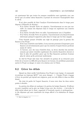 120 CHAPITRE 9. LE CONTRÔLE
cet ajustement fait que toutes les sommes considérées sont exprimées avec une
devise qui a la même valeur ﬁnancière; il permet de retrouver l’homogénéité dans
le calcul.
Il est alors possible de faire l’analyse d’investissements dans le temps pour
disposer d’éléments de décision :
— Si la Valeur Actuelle Nette est négative, l’investissement ne sera pas ren-
table. La somme des dépenses dans le temps est supérieure aux rentrées
attendues.
— Si la Valeur Actuelle Nette est nulle, l’investissement sera à l’équilibre.
— Si la Valeur Actuelle Nette est positive, l’investissement sera ﬁnancièrement
intéressant puisqu’il rapportera plus dans le temps que les frais engagés.
Cette formule permet d’établir une règle de principe pour la gestion des
ﬁnances d’un Projet :
— Si les taux d’intérêts sont faibles, il sera souvent pertinent d’emprunter pour
ﬁnancer ses investissements parce que les rentrées d’argent futures perdront
moins de valeur.
— A l’inverse, avec des taux d’intérêts forts, on devra chercher des investis-
sements qui soient rentables rapidement (les rentrées ﬁnancières doivent se
faire le plus tôt possible) parce que les ﬂux ﬁnanciers perdront d’autant
plus de valeur qu’ils arriveront tardivement.
Le chef de Projet doit donc être attentif à la gestion de sa trésorerie pour
éviter de se trouver en diﬃculté pour ﬁnancer ses travaux. les problèmes pourraient
mettre le Projet en danger et nuire à la relation avec le Client.
9.2 Gérer les délais
Quand un client notiﬁe l’attribution d’un Projet à une équipe, il commande
en pratique un triptyque QCD 7
(oui, pour changer. . .) : l’équipe Projet s’engage
à livrer un produit qui répond aux exigences, pour un coût déﬁni et dans un délai
donné.
On vient de parler de l’aspect ﬁnancier, il nous reste donc les deux autres
points à aborder.
La gestion des délais est analogue à la gestion du budget ﬁnancier. D’ailleurs
on peut considérer qu’on gère un budget temps avec des recettes – c’est-à-dire le
délai initial alloué par le client, augmenté d’‘éventuels reports et prolongations –
et des dépenses qui sont constituées du temps aﬀecté à la réalisation de chaque
tâche.
7. Voir le chapitre 1.1
 