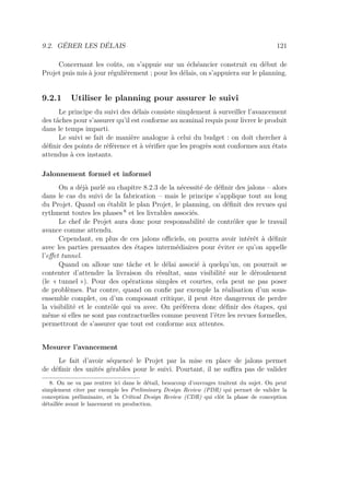 9.2. GÉRER LES DÉLAIS 121
Concernant les coûts, on s’appuie sur un échéancier construit en début de
Projet puis mis à jour régulièrement ; pour les délais, on s’appuiera sur le planning.
9.2.1 Utiliser le planning pour assurer le suivi
Le principe du suivi des délais consiste simplement à surveiller l’avancement
des tâches pour s’assurer qu’il est conforme au nominal requis pour livrer le produit
dans le temps imparti.
Le suivi se fait de manière analogue à celui du budget : on doit chercher à
déﬁnir des points de référence et à vériﬁer que les progrès sont conformes aux états
attendus à ces instants.
Jalonnement formel et informel
On a déjà parlé au chapitre 8.2.3 de la nécessité de déﬁnir des jalons – alors
dans le cas du suivi de la fabrication – mais le principe s’applique tout au long
du Projet. Quand on établit le plan Projet, le planning, on déﬁnit des revues qui
rythment toutes les phases 8
et les livrables associés.
Le chef de Projet aura donc pour responsabilité de contrôler que le travail
avance comme attendu.
Cependant, en plus de ces jalons oﬃciels, on pourra avoir intérêt à déﬁnir
avec les parties prenantes des étapes intermédiaires pour éviter ce qu’on appelle
l’eﬀet tunnel.
Quand on alloue une tâche et le délai associé à quelqu’un, on pourrait se
contenter d’attendre la livraison du résultat, sans visibilité sur le déroulement
(le « tunnel »). Pour des opérations simples et courtes, cela peut ne pas poser
de problèmes. Par contre, quand on conﬁe par exemple la réalisation d’un sous-
ensemble complet, ou d’un composant critique, il peut être dangereux de perdre
la visibilité et le contrôle qui va avec. On préférera donc déﬁnir des étapes, qui
même si elles ne sont pas contractuelles comme peuvent l’être les revues formelles,
permettront de s’assurer que tout est conforme aux attentes.
Mesurer l’avancement
Le fait d’avoir séquencé le Projet par la mise en place de jalons permet
de déﬁnir des unités gérables pour le suivi. Pourtant, il ne suﬃra pas de valider
8. On ne va pas rentrer ici dans le détail, beaucoup d’ouvrages traitent du sujet. On peut
simplement citer par exemple les Preliminary Design Review (PDR) qui permet de valider la
conception préliminaire, et la Critical Design Review (CDR) qui clôt la phase de conception
détaillée avant le lancement en production.
 