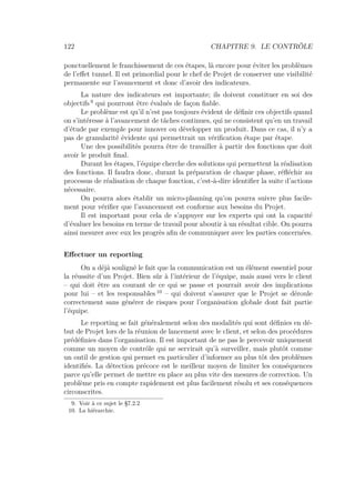 122 CHAPITRE 9. LE CONTRÔLE
ponctuellement le franchissement de ces étapes, là encore pour éviter les problèmes
de l’eﬀet tunnel. Il est primordial pour le chef de Projet de conserver une visibilité
permanente sur l’avancement et donc d’avoir des indicateurs.
La nature des indicateurs est importante; ils doivent constituer en soi des
objectifs 9
qui pourront être évalués de façon ﬁable.
Le problème est qu’il n’est pas toujours évident de déﬁnir ces objectifs quand
on s’intéresse à l’avancement de tâches continues, qui ne consistent qu’en un travail
d’étude par exemple pour innover ou développer un produit. Dans ce cas, il n’y a
pas de granularité évidente qui permettrait un vériﬁcation étape par étape.
Une des possibilités pourra être de travailler à partir des fonctions que doit
avoir le produit ﬁnal.
Durant les étapes, l’équipe cherche des solutions qui permettent la réalisation
des fonctions. Il faudra donc, durant la préparation de chaque phase, réﬂéchir au
processus de réalisation de chaque fonction, c’est-à-dire identiﬁer la suite d’actions
nécessaire.
On pourra alors établir un micro-planning qu’on pourra suivre plus facile-
ment pour vériﬁer que l’avancement est conforme aux besoins du Projet.
Il est important pour cela de s’appuyer sur les experts qui ont la capacité
d’évaluer les besoins en terme de travail pour aboutir à un résultat cible. On pourra
ainsi mesurer avec eux les progrès aﬁn de communiquer avec les parties concernées.
Eﬀectuer un reporting
On a déjà souligné le fait que la communication est un élément essentiel pour
la réussite d’un Projet. Bien sûr à l’intérieur de l’équipe, mais aussi vers le client
– qui doit être au courant de ce qui se passe et pourrait avoir des implications
pour lui – et les responsables 10
– qui doivent s’assurer que le Projet se déroule
correctement sans générer de risques pour l’organisation globale dont fait partie
l’équipe.
Le reporting se fait généralement selon des modalités qui sont déﬁnies en dé-
but de Projet lors de la réunion de lancement avec le client, et selon des procédures
prédéﬁnies dans l’organisation. Il est important de ne pas le percevoir uniquement
comme un moyen de contrôle qui ne servirait qu’à surveiller, mais plutôt comme
un outil de gestion qui permet en particulier d’informer au plus tôt des problèmes
identiﬁés. La détection précoce est le meilleur moyen de limiter les conséquences
parce qu’elle permet de mettre en place au plus vite des mesures de correction. Un
problème pris en compte rapidement est plus facilement résolu et ses conséquences
circonscrites.
9. Voir à ce sujet le §7.2.2
10. La hiérarchie.
 