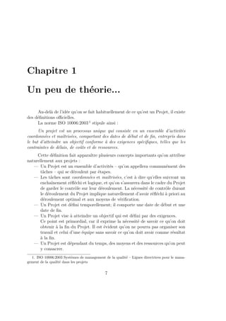 Chapitre 1
Un peu de théorie...
Au-delà de l’idée qu’on se fait habituellement de ce qu’est un Projet, il existe
des déﬁnitions oﬃcielles.
La norme ISO 10006:2003 1
stipule ainsi :
Un projet est un processus unique qui consiste en un ensemble d’activités
coordonnées et maîtrisées, comportant des dates de début et de ﬁn, entrepris dans
le but d’atteindre un objectif conforme à des exigences spéciﬁques, telles que les
contraintes de délais, de coûts et de ressources.
Cette déﬁnition fait apparaître plusieurs concepts importants qu’on attribue
naturellement aux projets :
— Un Projet est un ensemble d’activités – qu’on appellera communément des
tâches – qui se déroulent par étapes.
— Les tâches sont coordonnées et maîtrisées, c’est à dire qu’elles suivront un
enchaînement réﬂéchi et logique, et qu’on s’assurera dans le cadre du Projet
de garder le contrôle sur leur déroulement. La nécessité de contrôle durant
le déroulement du Projet implique naturellement d’avoir réﬂéchi à priori au
déroulement optimal et aux moyens de vériﬁcation.
— Un Projet est déﬁni temporellement; il comporte une date de début et une
date de ﬁn.
— Un Projet vise à atteindre un objectif qui est déﬁni par des exigences.
Ce point est primordial, car il exprime la nécessité de savoir ce qu’on doit
obtenir à la ﬁn du Projet. Il est évident qu’on ne pourra pas organiser son
travail et celui d’une équipe sans savoir ce qu’on doit avoir comme résultat
à la ﬁn.
— Un Projet est dépendant du temps, des moyens et des ressources qu’on peut
y consacrer.
1. ISO 10006:2003 Systèmes de management de la qualité – Lignes directrices pour le mana-
gement de la qualité dans les projets
7
 