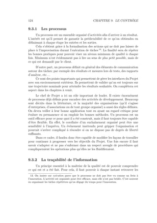 124 CHAPITRE 9. LE CONTRÔLE
9.3.1 Les processus
Un processus est un ensemble organisé d’activités aﬁn d’arriver à un résultat.
L’intérêt est qu’il permet de garantir la prédictabilité de ce qu’on obtiendra en
déﬁnissant à chaque étape les entrées et les sorties.
Cela s’obtient grâce à la formalisation des actions qui ne doit pas laisser de
place à l’improvisation durant l’exécution de tâches 13
. La ﬁnalité sera de répéter
les bonnes pratiques pour pouvoir viser un niveau minimum de qualité à chaque
fois. Minimum n’est évidemment pas à lire au sens de plus petit possible, mais de
ce qui est demandé par le client.
D’autre part, un processus déﬁnit en général des éléments de communication
autour des tâches; par exemple des résultats et mesures lors de tests, des rapports
d’analyse, etc. . .
Ce sont des points importants qui permettent de gérer les interfaces du Projet
avec son environnement extérieur. Ils permettent de valider qu’on est toujours sur
une trajectoire nominale pour atteindre les résultats souhaités. On complétera cet
aspect dans les chapitres à venir.
Le chef de Projet a ici un rôle important de leader. Il existe énormément
de processus déjà déﬁnis pour encadrer des activités de développement. Beaucoup
sont décrits dans la littérature, et la majorité des organisations (qu’il s’agisse
d’entreprises, d’associations ou de tout groupe organisé) a aussi des règles déﬁnies.
On devra veiller à leur bonne application tout en ayant un regard critique pour
évaluer en permanence si on emploie les bonnes méthodes. Un processus est un
outil eﬃcace pour ce pour quoi il a été construit, mais il faut toujours être capable
d’être ﬂexible. En eﬀet, le corollaire d’un enchaînement organisé peut être une
sensibilité à l’imprévu. Un événement inattendu peut gripper l’organisation et
pourrait s’avérer compliqué à résoudre si on ne dispose pas de degrés de liberté
suﬃsants.
Dans ce cadre, il faudra donc être capable de modiﬁer les façons de travailler
pour continuer à progresser vers les objectifs du Projet. Une fois encore il faut
savoir s’adapter et ne pas s’enfermer dans un respect aveugle de procédures qui
compliqueraient les opérations plus qu’elles ne les ﬂuidiﬁeraient.
9.3.2 La traçabilité de l’information
Un principe essentiel à la maîtrise de la qualité est de pouvoir comprendre
ce qui est et a été fait. Pour cela, il faut pouvoir à chaque instant retrouver les
13. On insiste sur exécution parce que le processus ne doit pas être vu comme un frein à
l’innovation. L’activité est organisée pour être eﬃcace, mais elle n’est pas bridée. C’est souvent
en organisant les tâches répétitives qu’on dégage du temps pour l’innovation.
 