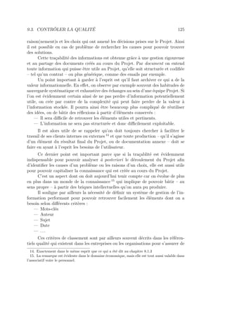 9.3. CONTRÔLER LA QUALITÉ 125
raison(nement)s et les choix qui ont amené les décisions prises sur le Projet. Ainsi
il est possible en cas de problème de rechercher les causes pour pouvoir trouver
des solutions.
Cette traçabilité des informations est obtenue grâce à une gestion rigoureuse
et au partage des documents créés au cours du Projet. Par document on entend
toute information qui puisse être utile au Projet, qu’elle soit structurée et codiﬁée
– tel qu’un contrat – ou plus générique, comme des emails par exemple.
Un point important à garder à l’esprit est qu’il faut archiver ce qui a de la
valeur informationnelle. En eﬀet, on observe par exemple souvent des habitudes de
sauvegarde systématique et exhaustive des échanges au sein d’une équipe Projet. Si
l’on est évidemment certain ainsi de ne pas perdre d’information potentiellement
utile, on crée par contre de la complexité qui peut faire perdre de la valeur à
l’information stockée. Il pourra ainsi être beaucoup plus compliqué de réutiliser
des idées, ou de bâtir des réﬂexions à partir d’éléments conservés :
— Il sera diﬃcile de retrouver les éléments utiles et pertinents.
— L’information ne sera pas structurée et donc diﬃcilement exploitable.
Il est alors utile de se rappeler qu’on doit toujours chercher à faciliter le
travail de ses clients internes ou externes 14
et que toute production – qu’il s’agisse
d’un élément du résultat ﬁnal du Projet, ou de documentation annexe – doit se
faire en ayant à l’esprit les besoins de l’utilisateur.
Ce dernier point est important parce que si la traçablité est évidemment
indispensable pour pouvoir analyser à posteriori le déroulement du Projet aﬁn
d’identiﬁer les causes d’un problème ou les raisons d’un choix, elle est aussi utile
pour pouvoir capitaliser la connaissance qui est créée au cours du Projet.
C’est un aspect dont on doit aujourd’hui tenir compte car on évolue de plus
en plus dans un monde de la connaissance 15
qui implique de pouvoir bâtir – au
sens propre – à partir des briques intellectuelles qu’on aura pu produire.
Il souligne par ailleurs la nécessité de déﬁnir un système de gestion de l’in-
formation performant pour pouvoir retrouver facilement les éléments dont on a
besoin selon diﬀérents critères :
— Mots-clés
— Auteur
— Sujet
— Date
— . . .
Ces critères de classement sont par ailleurs souvent décrits dans les référen-
tiels qualité qui existent dans les entreprises ou les organisations pour s’assurer de
14. Exactement dans le même esprit que ce qui a été dit au chapitre 8.1.3
15. La remarque est évidente dans le domaine économique, mais elle est tout aussi valable dans
l’associatif voire le personnel.
 
