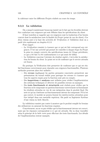 126 CHAPITRE 9. LE CONTRÔLE
la cohérence entre les diﬀérents Projets réalisés au cours du temps.
9.3.3 La validation
On a jusqu’à maintenant beaucoup insisté sur le fait que les livrables doivent
être conformes aux exigences qui sont déﬁnies dans les spéciﬁcations du client.
Il faut toutefois se rappeler que ces exigences sont la traduction d’un besoin
concret dont la satisfaction reste la ﬁnalité du Projet (point de vue du client). Ces
deux visions sont à la base des activités dé Vériﬁcation et Validation dont on a
parlé très rapidement au chapitre 6.1.3.
Pour rappel :
— La Vériﬁcation consiste à s’assurer que ce qui est fait correspond aux exi-
gences. C’est une activité qui permet de contrôler à chaque étape du Projet
la prise en compte correcte des spéciﬁcations issues de l’étape précédente;
ce qui a été fait l’a été conformément à ce qui avait été déﬁni.
— La Validation concerne l’atteinte du résultat espéré, c’est-à-dire la satisfac-
tion du besoin du client. Le point est ici de conﬁrmer que le service attendu
est fourni.
En pratique, la Vériﬁcation doit permettre de conﬁrmer que ce qui est réa-
lisé fonctionne correctement pour répondre aux exigences fonctionnelles. Plusieurs
méthodes pourront alors être utilisées :
— Des revues impliquant les parties prenantes concernées permettent une
présentation du travail réalisé pour partager les retours et s’assurer que
tous les aspects requis pour la fonction sont pris en compte.
— Des inspections et analyses sont utilisées pour vériﬁer l’implémentation
des solutions techniques et détecter de possibles erreurs ou manques.
— Des tests fonctionnels et structurels sont réalisés pour vériﬁer que la
fonction ou le composant en question fonctionne correctement en fournissant
les résultats attendus en vue de son intégration dans le produit ﬁnal. On
note ici qu’on s’intéresse au fonctionnement interne du composant. S’il n’est
pas correct, le module ne pourra fournir les entrées/sorties attendues pour
être intégré dans son ensemble supérieur. On parle en Ingénierie Système
d’une vision en boîte blanche.
La validation consiste par contre à montrer que le produit remplit les besoins
des utilisateurs en assurant les fonctions requises.
Concrètement, on ne va pas vériﬁer que le fonctionnement interne est correct,
mais que les réponses correspondent à ce qui est attendu. On va donc travailler
selon le principe de la boîte noire pour eﬀectuer des tests fonctionnels. Les détails
de l’implémentation restent masqués.
 
