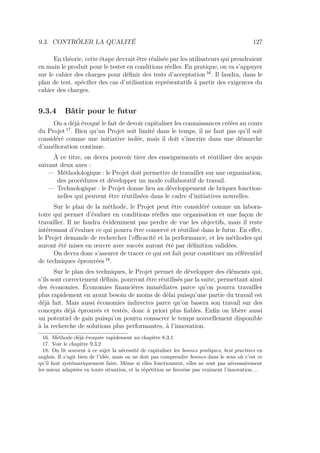 9.3. CONTRÔLER LA QUALITÉ 127
En théorie, cette étape devrait être réalisée par les utilisateurs qui prendraient
en main le produit pour le tester en conditions réelles. En pratique, on va s’appuyer
sur le cahier des charges pour déﬁnir des tests d’acceptation 16
. Il faudra, dans le
plan de test, spéciﬁer des cas d’utilisation représentatifs à partir des exigences du
cahier des charges.
9.3.4 Bâtir pour le futur
On a déjà évoqué le fait de devoir capitaliser les connaissances créées au cours
du Projet 17
. Bien qu’un Projet soit limité dans le temps, il ne faut pas qu’il soit
considéré comme une initiative isolée, mais il doit s’inscrire dans une démarche
d’amélioration continue.
À ce titre, on devra pouvoir tirer des enseignements et réutiliser des acquis
suivant deux axes :
— Méthodologique : le Projet doit permettre de travailler sur une organisation,
des procédures et développer un mode collaboratif de travail.
— Technologique : le Projet donne lieu au développement de briques fonction-
nelles qui peuvent être réutilisées dans le cadre d’initiatives nouvelles.
Sur le plan de la méthode, le Projet peut être considéré comme un labora-
toire qui permet d’évaluer en conditions réelles une organisation et une façon de
travailler. Il ne faudra évidemment pas perdre de vue les objectifs, mais il reste
intéressant d’évaluer ce qui pourra être conservé et réutilisé dans le futur. En eﬀet,
le Projet demande de rechercher l’eﬃcacité et la performance, et les méthodes qui
auront été mises en œuvre avec succès auront été par déﬁnition validées.
On devra donc s’assurer de tracer ce qui est fait pour constituer un référentiel
de techniques éprouvées 18
.
Sur le plan des techniques, le Projet permet de développer des éléments qui,
s’ils sont correctement déﬁnis, pourront être réutilisés par la suite, permettant ainsi
des économies. Économies ﬁnancières immédiates parce qu’on pourra travailler
plus rapidement en ayant besoin de moins de délai puisqu’une partie du travail est
déjà fait. Mais aussi économies indirectes parce qu’on basera son travail sur des
concepts déjà éprouvés et testés, donc à priori plus ﬁables. Enﬁn on libère aussi
un potentiel de gain puisqu’on pourra consacrer le temps nouvellement disponible
à la recherche de solutions plus performantes, à l’innovation.
16. Méthode déjà évoquée rapidement au chapitre 8.3.1
17. Voir le chapitre 9.3.2
18. On lit souvent à ce sujet la nécessité de capitaliser les bonnes pratiques, best practises en
anglais. Il s’agit bien de l’idée, mais on ne doit pas comprendre bonnes dans le sens où c’est ce
qu’il faut systématiquement faire. Même si elles fonctionnent, elles ne sont pas nécessairement
les mieux adaptées en toute situation, et la répétition ne favorise pas vraiment l’innovation. . .
 