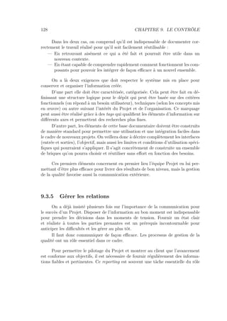 128 CHAPITRE 9. LE CONTRÔLE
Dans les deux cas, on comprend qu’il est indispensable de documenter cor-
rectement le travail réalisé pour qu’il soit facilement réutilisable :
— En retrouvant aisément ce qui a été fait et pourrait être utile dans un
nouveau contexte.
— En étant capable de comprendre rapidement comment fonctionnent les com-
posants pour pouvoir les intégrer de façon eﬃcace à un nouvel ensemble.
On a là deux exigences que doit respecter le système mis en place pour
conserver et organiser l’information créée.
D’une part elle doit être caractérisée, catégorisée. Cela peut être fait en dé-
ﬁnissant une structure logique pour le dépôt qui peut être basée sur des critères
fonctionnels (on répond à un besoin utilisateur), techniques (selon les concepts mis
en œuvre) ou autre suivant l’intérêt du Projet et de l’organisation. Ce marquage
peut aussi être réalisé grâce à des tags qui qualiﬁent les éléments d’information sur
diﬀérents axes et permettent des recherches plus ﬁnes.
D’autre part, les éléments de cette base documentaire doivent être construits
de manière standard pour permettre une utilisation et une intégration faciles dans
le cadre de nouveaux projets. On veillera donc à décrire complètement les interfaces
(entrée et sorties), l’objectif, mais aussi les limites et conditions d’utilisation spéci-
ﬁques qui pourraient s’appliquer. Il s’agit concrètement de construite un ensemble
de briques qu’on pourra choisir et réutiliser sans eﬀort en fonction des besoins.
Ces premiers éléments concernent en premier lieu l’équipe Projet en lui per-
mettant d’être plus eﬃcace pour livrer des résultats de bon niveau, mais la gestion
de la qualité favorise aussi la communication extérieure.
9.3.5 Gérer les relations
On a déjà insisté plusieurs fois sur l’importance de la communication pour
le succès d’un Projet. Disposer de l’information au bon moment est indispensable
pour prendre les décisions dans les moments de tension. Fournir un état clair
et réaliste à toutes les parties prenantes est un prérequis incontournable pour
anticiper les diﬃcultés et les gérer au plus tôt.
Il faut donc communiquer de façon eﬃcace. Les processus de gestion de la
qualité ont un rôle essentiel dans ce cadre.
Pour permettre le pilotage du Projet et montrer au client que l’avancement
est conforme aux objectifs, il est nécessaire de fournir régulièrement des informa-
tions ﬁables et pertinentes. Ce reporting est souvent une tâche essentielle du rôle
 