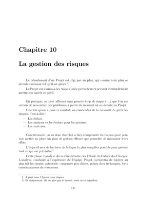 Chapitre 10
La gestion des risques
Le déroulement d’un Projet est régi par un plan, qui comme tout plan se
déroule rarement tel qu’il est prévu 1
.
Le Projet est soumis à des risques qui le perturbent et peuvent éventuellement
mettre son succès en péril.
En pratique, on peut aﬃrmer sans prendre trop de risque (. . .) que l’on est
certain de rencontrer des problèmes à partir du moment où on débute un Projet.
Une fois qu’on a posé ce constat, on conviendra de la nécessité de gérer les
risques, c’est-à-dire :
— Les déﬁnir.
— Les analyser et les évaluer pour les prioriser.
— Les maîtriser.
Concrètement, on va donc chercher à bien comprendre les risques pour pou-
voir mettre en place un plan de gestion eﬃcace qui permette de minimiser leurs
eﬀets.
L’objectif sera de les lister de la façon la plus complète possible pour prévoir
tout ce qui est prévisible 2
.
Cette phase d’analyse devra être débutée dès l’étude du Cahier des Charges.
L’analyse, combinée à l’expérience de l’équipe Projet, permettra de repérer au
plus tôt les risques potentiels : exigences peu claires, points durs techniques, forts
consommateurs de ressources.
1. À part dans l’Agence tous risques.
2. Et uniquement. On ne gère pas le hasard, mais on en reparlera.
131
 
