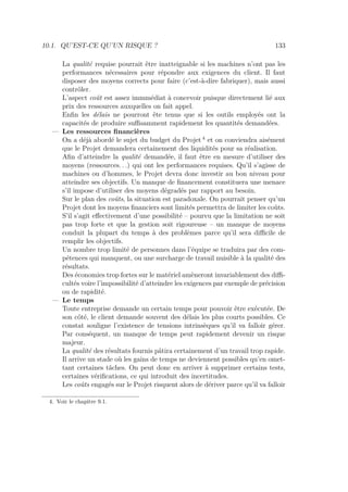 10.1. QU’EST-CE QU’UN RISQUE ? 133
La qualité requise pourrait être inatteignable si les machines n’ont pas les
performances nécessaires pour répondre aux exigences du client. Il faut
disposer des moyens corrects pour faire (c’est-à-dire fabriquer), mais aussi
contrôler.
L’aspect coût est assez immmédiat à concevoir puisque directement lié aux
prix des ressources auxquelles on fait appel.
Enﬁn les délais ne pourront ête tenus que si les outils employés ont la
capacités de produire suﬃsamment rapidement les quantités demandées.
— Les ressources ﬁnancières
On a déjà abordé le sujet du budget du Projet 4
et on conviendra aisément
que le Projet demandera certainement des liquidités pour sa réalisation.
Aﬁn d’atteindre la qualité demandée, il faut être en mesure d’utiliser des
moyens (ressources. . .) qui ont les performances requises. Qu’il s’agisse de
machines ou d’hommes, le Projet devra donc investir au bon niveau pour
atteindre ses objectifs. Un manque de ﬁnancement constituera une menace
s’il impose d’utiliser des moyens dégradés par rapport au besoin.
Sur le plan des coûts, la situation est paradoxale. On pourrait penser qu’un
Projet dont les moyens ﬁnanciers sont limités permettra de limiter les coûts.
S’il s’agit eﬀectivement d’une possibilité – pourvu que la limitation ne soit
pas trop forte et que la gestion soit rigoureuse – un manque de moyens
conduit la plupart du temps à des problèmes parce qu’il sera diﬃcile de
remplir les objectifs.
Un nombre trop limité de personnes dans l’équipe se traduira par des com-
pétences qui manquent, ou une surcharge de travail nuisible à la qualité des
résultats.
Des économies trop fortes sur le matériel amèneront invariablement des diﬃ-
cultés voire l’impossibilité d’atteindre les exigences par exemple de précision
ou de rapidité.
— Le temps
Toute entreprise demande un certain temps pour pouvoir être exécutée. De
son côté, le client demande souvent des délais les plus courts possibles. Ce
constat souligne l’existence de tensions intrinsèques qu’il va falloir gérer.
Par conséquent, un manque de temps peut rapidement devenir un risque
majeur.
La qualité des résultats fournis pâtira certainement d’un travail trop rapide.
Il arrive un stade où les gains de temps ne deviennent possibles qu’en omet-
tant certaines tâches. On peut donc en arriver à supprimer certains tests,
certaines vériﬁcations, ce qui introduit des incertitudes.
Les coûts engagés sur le Projet risquent alors de dériver parce qu’il va falloir
4. Voir le chapitre 9.1.
 