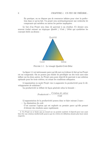 8 CHAPITRE 1. UN PEU DE THÉORIE...
En pratique, on ne dispose pas de ressources inﬁnies pour viser la perfec-
tion dans ce qu’on fait. Un projet sera systématiquement une recherche de
compromis qui satisfera au mieux les parties impliquées.
Le but d’un Projet sera donc de parvenir à un résultat. Ce dernier sera
souvent évalué suivant un triptyque Qualité / Coût / Délai qui synthétise les
concepts listés au-dessus :
Qualité
Coût Délai
Figure 1.1 – Le triangle Qualité-Coût-Délai
La ﬁgure 1.1 est intéressante parce qu’elle met en évidence le fait qu’un Projet
est un compromis. On ne pourra pas choisir de privilégier un des trois axes sans
inﬂuer sur les deux autres. Le Projet aura pour objectif de parvenir à une solution
optimale pour les trois critères, en créant les conditions adéquates.
L’organisation en mode Projet vise à augmenter la productivité pour le dé-
veloppement de solutions 2
.
La productivité se déﬁnit de façon générale selon la formule :
Productivit´e =
Cr´eation de valeur
Coˆut
L’augmentation de la productivité pourra donc se faire suivant 2 axes :
— La diminution du coût.
C’est souvent l’option qui est explorée en premier parce qu’elle permet
d’obtenir des résultats assez rapidement.
2. Un Projet ne se limite pas au travail sur un produit matériel. L’objectif peut tout aussi
bien être une création intellectuelle pourvu que les critères de déﬁnition donnés plus haut soient
respectés.
 