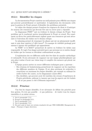 10.2. QUELS SONT LES RISQUES À GÉRER ? 135
10.2.1 Identiﬁer les risques
La documentation Projet constitue un outil puissant pour réﬂéchir aux risques
qui peuvent potentiellement se matérialiser. L’exploitation des documents créés
pour la gestion du Projet permet d’identiﬁer des problèmes potentiels.
Le cahier des charges permet d’analyser les exigences du client et d’anticiper
les moyens (les ressources) qui devront être mis en œuvre pour y répondre.
Le diagramme PERT 5
met en évidence le chemin critique du Projet. Tout
problème qui le toucherait mettra invariablement le Projet en retard. Par consé-
quent on devra être particulièrement vigilant quant aux ressources qui sont néces-
saire à l’exécution des tâches sur le chemin critique.
Le planning permet de remarquer les phases qui ont un jalonnement insuﬃ-
sant et sont donc sujettes à l’eﬀet tunnel 6
. Un manque de visibilité prolongé peut
amener à ignorer des problèmes qui apparaissent.
Le WBS 7
et le RACI 8
permettent de mettre en évidence les tâches sans
responsable. Il s’agit d’un danger potentiel parce que personne ne se sentira chargé
de vériﬁer que les travaux se déroulent conformément au plan.
L’exploitation des ces diﬀérents outils doit être faite de manière méthodique
et rationnelle. Il sera nécessaire de s’appuyer sur une équipe pluridisciplinaire qui
sera plus à même d’avoir une vision large et complète des menaces qui pèsent sur
le Projet.
L’équipe pourra mettre en œuvre diﬀérentes techniques pour y parvenir :
— Des réunions de brainstorming permettront de s’appuyer sur les expertises
des diﬀérents membres de l’équipe. Il est alors pertinent de rechercher à
caractériser au maximum les risques identiﬁés, par exemple en utilisant les
outils d’arbre des causes, ou les diagrammes causes-eﬀets.
— Des checklists, qui peuvent avoir été enrichies des retours d’expériences de
Projets précédents, aideront à s’assurer que tous les aspects ont été évalués
et de ne pas passer à côté d’éléments importants 9
.
10.2.2 Prioriser
Une fois les risques identiﬁés, il est nécessaire de déﬁnir des priorités pour
leur gestion. Il n’est pas possible – et pas judicieux – de traiter tous les risques
ensembles et au même niveau.
5. Voir le paragraphe 7.5.2.
6. Évoqué au paragraphe 9.2.1.
7. Voir le paragraphe 7.2.3.
8. Voir le paragraphe 7.2.4.
9. On peut aussi se baser sur certains standards tels que l’ISO 31000:2009, Management du
risque – Principes et lignes directrices.
 