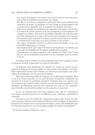 10.2. QUELS SONT LES RISQUES À GÉRER ? 137
— Les risques de fréquence qui arrivent très souvent mais ne sont pas graves
sont en fait des problèmes qui doivent être résolus.
En eﬀet, les occurrences nombreuses excluent de fait la part d’aléatoire qui
caractérise un risque. La répétition crée une charge de travail imprévue qui
ne pourra être compatible avec la poursuite des objectifs du Projet.
Il faut donc résoudre les problèmes pour supprimer leur impact sur le Projet.
— Les risques de gravité peuvent avoir des conséquences catastrophiques s’ils
venaient à se réaliser. Pourtant la très faible probabilité que cela arrive fait
qu’il faut simplement les accepter. On ne peut pas se permettre de consacrer
des ressources pour minimiser ces risques qui ont peu de chance de survenir
et mettraient de toute façon un terme au Projet si cela arrivait.
— Les risques intolérables mettent en péril la survie du Projet, et ont une
probabilité importante de survenir.
On comprend donc qu’il s’agit d’obstacles trop importants à la réussite, qui
n’ont pas été identiﬁés lors des phases préliminaires d’analyse.
Concrètement, ces risques imposent soit l’abandon du Projet dans le pire
des cas, soit la redéﬁnition du périmètre et des conditions pour les exclure
de facto.
L’évaluation de la criticité d’un risque demande donc d’être capable d’évaluer
sa fréquence possible d’apparition et sa gravité potentielle.
La fréquence peut idéalement être calculée sur la base de relevés qui per-
mettent de disposer de données ﬁables et d’inventorier les problèmes. Un échan-
tillon représentatif permet alors d’établir des statistiques qui donnent une valeur
réaliste de la fréquence d’occurrence des problèmes.
Mais il est parfois impossible de s’appuyer sur un historique disponible. Dans
le cas d’un Projet innovant, on n’a pas forcément d’expérience exploitable qui
permette de recenser les problèmes potentiels. Il faudra alors s’en remettre aux
avis d’experts qui auront à établir à la fois une liste des risques possibles, et une
estimation des fréquences associées. Il se baseront pour cela sur leur expérience
aﬁn d’identiﬁer des situations similaires qu’ils auraient pu rencontrer.
Le cas de la gravité peut être plus complexe parce que les conséquences
d’un risque concrétisé peuvent être de diﬀérents types : ﬁnanciers, qualitatifs ou
temporels.
Le besoin de pouvoir établir des comparaisons impose donc d’avoir une réfé-
rence commune. On peut alors traduire les éléments dont on dispose en équivalents
ﬁnanciers en se basant sur les taux horaires du Projet, sur les coûts budgétisés pour
les fonctions impactées et sur d’éventuelles pénalités de retard contractuelles 10
. . .
10. Liste non exhaustive, il faudra être créatif.
 