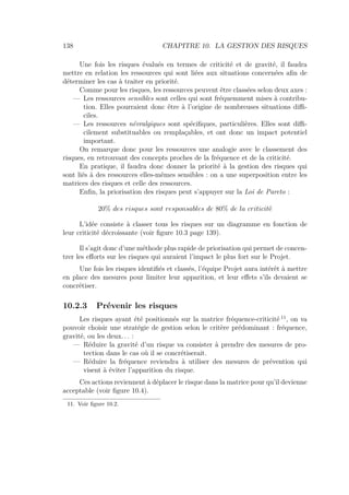 138 CHAPITRE 10. LA GESTION DES RISQUES
Une fois les risques évalués en termes de criticité et de gravité, il faudra
mettre en relation les ressources qui sont liées aux situations concernées aﬁn de
déterminer les cas à traiter en priorité.
Comme pour les risques, les ressources peuvent être classées selon deux axes :
— Les ressources sensibles sont celles qui sont fréquemment mises à contribu-
tion. Elles pourraient donc être à l’origine de nombreuses situations diﬃ-
ciles.
— Les ressources névralgiques sont spéciﬁques, particulières. Elles sont diﬃ-
cilement substituables ou remplaçables, et ont donc un impact potentiel
important.
On remarque donc pour les ressources une analogie avec le classement des
risques, en retrouvant des concepts proches de la fréquence et de la criticité.
En pratique, il faudra donc donner la priorité à la gestion des risques qui
sont liés à des ressources elles-mêmes sensibles : on a une superposition entre les
matrices des risques et celle des ressources.
Enﬁn, la priorisation des risques peut s’appuyer sur la Loi de Pareto :
20% des risques sont responsables de 80% de la criticité
L’idée consiste à classer tous les risques sur un diagramme en fonction de
leur criticité décroissante (voir ﬁgure 10.3 page 139).
Il s’agit donc d’une méthode plus rapide de priorisation qui permet de concen-
trer les eﬀorts sur les risques qui auraient l’impact le plus fort sur le Projet.
Une fois les risques identiﬁés et classés, l’équipe Projet aura intérêt à mettre
en place des mesures pour limiter leur apparition, et leur eﬀets s’ils devaient se
concrétiser.
10.2.3 Prévenir les risques
Les risques ayant été positionnés sur la matrice fréquence-criticité 11
, on va
pouvoir choisir une stratégie de gestion selon le critère prédominant : fréquence,
gravité, ou les deux. . . :
— Réduire la gravité d’un risque va consister à prendre des mesures de pro-
tection dans le cas où il se concrétiserait.
— Réduire la fréquence reviendra à utiliser des mesures de prévention qui
visent à éviter l’apparition du risque.
Ces actions reviennent à déplacer le risque dans la matrice pour qu’il devienne
acceptable (voir ﬁgure 10.4).
11. Voir ﬁgure 10.2.
 