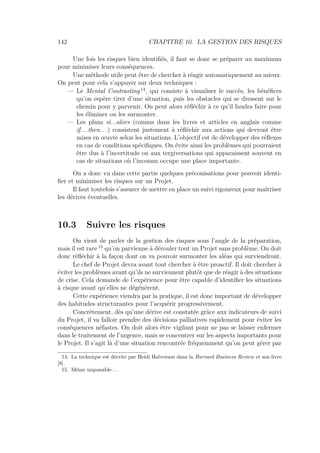 142 CHAPITRE 10. LA GESTION DES RISQUES
Une fois les risques bien identiﬁés, il faut se donc se préparer au maximum
pour minimiser leurs conséquences.
Une méthode utile peut être de chercher à réagir automatiquement au mieux.
On peut pour cela s’appuyer sur deux techniques :
— Le Mental Contrasting 14
, qui consiste à visualiser le succès, les bénéﬁces
qu’on espère tirer d’une situation, puis les obstacles qui se dressent sur le
chemin pour y parvenir. On peut alors réﬂéchir à ce qu’il faudra faire pour
les éliminer ou les surmonter.
— Les plans si...alors (connus dans les livres et articles en anglais comme
if...then. . .) consistent justement à réﬂéchir aux actions qui devront être
mises en œuvre selon les situations. L’objectif est de développer des réﬂexes
en cas de conditions spéciﬁques. On évite ainsi les problèmes qui pourraient
être dus à l’incertitude ou aux tergiversations qui apparaissent souvent en
cas de situations où l’inconnu occupe une place importante.
On a donc vu dans cette partie quelques préconisations pour pouvoir identi-
ﬁer et minimiser les risques sur un Projet.
Il faut toutefois s’assurer de mettre en place un suivi rigoureux pour maîtriser
les dérives éventuelles.
10.3 Suivre les risques
On vient de parler de la gestion des risques sous l’angle de la préparation,
mais il est rare 15
qu’on parvienne à dérouler tout un Projet sans problème. On doit
donc réﬂéchir à la façon dont on va pouvoir surmonter les aléas qui surviendront.
Le chef de Projet devra avant tout chercher à être proactif. Il doit chercher à
éviter les problèmes avant qu’ils ne surviennent plutôt que de réagir à des situations
de crise. Cela demande de l’expérience pour être capable d’identiﬁer les situations
à risque avant qu’elles ne dégénèrent.
Cette expérience viendra par la pratique, il est donc important de développer
des habitudes structurantes pour l’acquérir progressivement.
Concrètement, dès qu’une dérive est constatée grâce aux indicateurs de suivi
du Projet, il va falloir prendre des décisions palliatives rapidement pour éviter les
conséquences néfastes. On doit alors être vigilant pour ne pas se laisser enfermer
dans le traitement de l’urgence, mais se concentrer sur les aspects importants pour
le Projet. Il s’agit là d’une situation rencontrée fréquemment qu’on peut gérer par
14. La technique est décrite par Heidi Halvorson dans la Harvard Business Review et son livre
[8].
15. Même impossible. . .
 