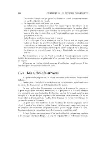 144 CHAPITRE 10. LA GESTION DES RISQUES
On choisira donc de charger quelqu’un d’autre du travail pour rester concen-
tré sur les objectifs du Projet.
— Le risque est important, mais peu urgent.
La recherche de solution doit devoir être organisée pour être eﬃcace. On ne
peut pas se permettre de souﬀrir de conséquences graves. On va donc plani-
ﬁer la gestion du risque pour maîtriser au mieux l’aléa. Ce cas s’apparente
souvent à la mise en place d’un petit Projet spéciﬁque pour garantir autant
que possible le succès.
— Enﬁn le risque peut être important et urgent.
Il n’y a alors pas d’autre alternative que de faire ce qui est requis pour
pallier au danger. La gravité potentielle interdit d’ignorer la situation qui
pourrait mettre en danger tout le Projet. Et l’urgence ne laisse pas le temps
de rechercher des ressources externes pour limiter l’impact sur le planning.
La situation est potentiellement (très) grave; il faut régler les problèmes au
plus tôt.
Avec l’expérience, le chef de Projet apprendra à évaluer rapidement et avec
ﬁabilité les situations qui se présentent. Cela permettra de limiter au maximum
les risques.
Mais on ne parviendra généralement pas à les éliminer complètement, il fau-
dra donc gérer certaines situations de crise.
10.4 Les diﬃcultés arrivent
Malgré toute la préparation, le Projet traversera probablement des moments
diﬃciles.
Il est soumis à des inﬂuences multiples de son environnement, qu’elles viennent
du client, des fournisseurs ou de l’organisation elle-même.
Un des cas les plus fréquemment rencontrés est le manque de ressources.
Il peut s’agir d’une situation intrinsèque, si la préparation a été mal eﬀectuée
et a conduit à une sous-évaluation des besoins, ou d’un évènement imprévu, par
exemple si d’autres Projets requièrent des ressources indispensables. On se re-
trouve alors à devoir gérer des conﬂits. Cela demande du travail et n’oﬀre pas de
perspective garantie de succès.
On peut aussi être confronté à une évolution des besoins exprimés par le
client. Il s’agit d’une situation qui ne devrait théoriquement pas exister, puisque
les spéciﬁcations constituent une part du contrat qui lie l’équipe Projet et le client.
Pourtant cela arrive en pratique assez fréquemment et doit être géré.
Il s’agit de deux exemples parmi d’autres de diﬃcultés qui peuvent conduire
à des blocages sérieux du Projet. On ne peut se permettre de rester sans réaction.
 