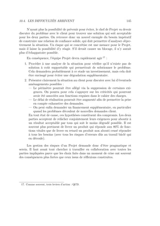 10.4. LES DIFFICULTÉS ARRIVENT 145
N’ayant plus la possibilité de prévenir pour éviter, le chef de Projet va devoir
discuter du problème avec le client pour trouver une solution qui soit acceptable
pour les deux parties. On retrouve donc un nouvel exemple du besoin impératif
de construire une relation de conﬁance solide, qui doit permettre d’analyser objec-
tivement la situation. Un risque qui se concrétise est une menace pour le Projet,
mais il laisse la possibilité d’y réagir. S’il devait causer un blocage, il n’y aurait
plus d’échappatoire possible.
En conséquence, l’équipe Projet devra rapidement agir 17
:
1. Procéder à une analyse de la situation pour vériﬁer qu’il n’existe pas de
solution à coût supportable qui permettrait de solutionner le problème.
Cela demandera probablement à ce stade un investissement, mais cela doit
être envisagé pour éviter une dégradation supplémentaire.
2. Présenter clairement la situation au client pour discuter avec lui d’éventuels
aménagements possibles :
— Le périmètre pourrait être allégé via la suppression de certaines exi-
gences. On pourra pour cela s’appuyer sur les criticités qui pourront
avoir été associées aux fonctions requises dans le cahier des charges.
— Le délai de réalisation pourrait être augmenté aﬁn de permettre la prise
en compte exhaustive des demandes.
— On peut enﬁn demander un ﬁnancement supplémentaire, en particulier
quand les problèmes découlent de nouvelles demandes client.
En tout état de cause, ces hypothèses constituent des compromis. Les deux
parties acceptent de relâcher conjointement leurs exigences pour aboutir à
un résultat acceptable par tous qui soit le moins dégradé possible. Il est
souvent plus pertinent de livrer un produit qui réponde aux 80% de fonc-
tions vitales que de livrer en retard un produit non abouti censé répondre
à tous les besoins (avec tous les risques d’erreurs dûs au travail bâclé qui
en découle).
Les gestion des risques d’un Projet demande donc d’être pragmatique et
serein. Il faut avant tout chercher à travailler en collaboration avec toutes les
parties impliquées parce que les choix faits dans un moment de crise ont souvent
des conséquences plus fortes que ceux issus de réﬂexions construites.
17. Comme souvent, trois leviers d’action : QCD.
 