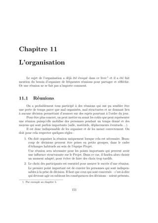 Chapitre 11
L’organisation
Le sujet de l’organisation a déjà été évoqué dans ce livre 1
et il a été fait
mention du besoin d’organiser de fréquentes réunions pour partager et réﬂéchir.
Or une réunion ne se fait pas n’importe comment.
11.1 Réunions
On a probablement tous participé à des réunions qui ont pu sembler être
une perte de temps parce que mal organisées, mal structurées et ne donnant lieu
à aucune décision permettant d’avancer sur des sujets pourtant à l’ordre du jour.
Pour être plus concret, on peut mettre en avant les coûts que peut représenter
une réunion puisqu’elle mobilise des personnes pendant un temps donné et des
moyens qui sont parfois importants (salle, matériels, déplacements éventuels. . .).
Il est donc indispensable de les organiser et de les mener correctement. On
doit pour cela respecter quelques règles :
1. On doit organiser la réunion uniquement lorsque cela est nécessaire. Beau-
coup de décisions peuvent être prises en petits groupes, dans le cadre
d’échanges habituels au sein de l’équipe Projet.
Une réunion sera nécessaire pour les points importants qui peuvent avoir
une inﬂuence structurante sur le Projet. Dans ce cas, il faudra alors choisir
un moment adapté, pour éviter de faire des choix trop tardifs.
2. Le choix des participants est essentiel pour assurer le succès d’une réunion.
Le premier point important est de convier les personnes qui sont indispen-
sables à la prise de décision. Il faut que ceux qui sont concernés – c’est-à-dire
qui devront agir ou subiront les conséquences des décisions – soient présents.
1. Par exemple au chapitre 5.
151
 