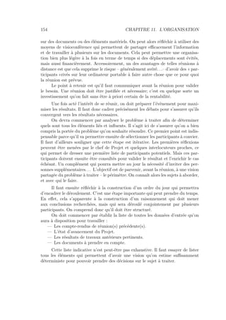 154 CHAPITRE 11. L’ORGANISATION
sur des documents ou des éléments matériels. On peut alors réﬂéchir à utiliser des
moyens de visioconférence qui permettent de partager eﬃcacement l’information
et de travailler à plusieurs sur les documents. Cela peut permettre une organisa-
tion bien plus légère à la fois en terme de temps si des déplacements sont évités,
mais aussi ﬁnancièrement. Accessoirement, un des avantages de telles réunions à
distance est que cela supprime le risque – généralement avéré. . .– d’avoir des « par-
ticipants »rivés sur leur ordinateur portable à faire autre chose que ce pour quoi
la réunion est prévue.
Le point à retenir est qu’il faut communiquer avant la réunion pour valider
le besoin. Une réunion doit être justiﬁée et nécessaire; c’est en quelque sorte un
investissement qu’on fait sans être à priori certain de la rentabilité.
Une fois acté l’intérêt de se réunir, on doit préparer l’évènement pour maxi-
miser les résultats. Il faut donc cadrer précisément les débats pour s’assurer qu’ils
convergent vers les résultats nécessaires.
On devra commencer par analyser le problème à traiter aﬁn de déterminer
quels sont tous les éléments liés et inﬂuents. Il s’agit ici de s’assurer qu’on a bien
compris la portée du problème qu’on souhaite résoudre. Ce premier point est indis-
pensable parce qu’il va permettre ensuite de sélectionner les participants à convier.
Il faut d’ailleurs souligner que cette étape est itérative. Les premières réﬂexions
peuvent être menées par le chef de Projet et quelques interlocuteurs proches, ce
qui permet de dresser une première liste de participants potentiels. Mais ces par-
ticipants doivent ensuite être consultés pour valider le résultat et l’enrichir le cas
échéant. Un complément qui pourra mettre au jour la nécessité d’inviter des per-
sonnes supplémentaires. . . L’objectif est de parvenir, avant la réunion, à une vision
partagée du problème à traiter – le périmètre. On connaît alors les sujets à aborder,
et avec qui le faire.
Il faut ensuite réﬂéchir à la construction d’un ordre du jour qui permettra
d’encadrer le déroulement. C’est une étape importante qui peut prendre du temps.
En eﬀet, cela s’apparente à la construction d’un raisonnement qui doit mener
aux conclusions recherchées, mais qui sera déroulé conjointement par plusieurs
participants. On comprend donc qu’il doit être structuré.
On doit commencer par établir la liste de toutes les données d’entrée qu’on
aura à disposition pour travailler :
— Les compte-rendus de réunion(s) précédente(s).
— L’état d’avancement du Projet.
— Les résultats de travaux antérieurs pertinents.
— Les documents à prendre en compte.
Cette liste indicative n’est peut-être pas exhaustive. Il faut essayer de lister
tous les éléments qui permettent d’avoir une vision qu’on estime suﬃsamment
déterministe pour pouvoir prendre des décisions sur le sujet à traiter.
 