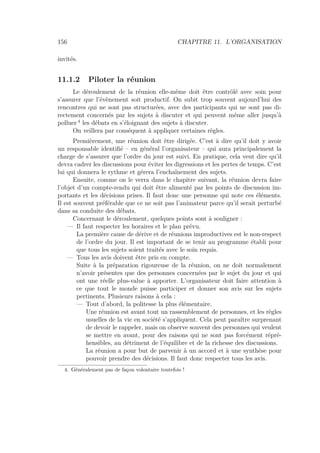 156 CHAPITRE 11. L’ORGANISATION
invités.
11.1.2 Piloter la réunion
Le déroulement de la réunion elle-même doit être contrôlé avec soin pour
s’assurer que l’évènement soit productif. On subit trop souvent aujourd’hui des
rencontres qui ne sont pas structurées, avec des participants qui ne sont pas di-
rectement concernés par les sujets à discuter et qui peuvent même aller jusqu’à
polluer 4
les débats en s’éloignant des sujets à discuter.
On veillera par conséquent à appliquer certaines règles.
Premièrement, une réunion doit être dirigée. C’est à dire qu’il doit y avoir
un responsable identiﬁé – en général l’organisateur – qui aura principalement la
charge de s’assurer que l’ordre du jour est suivi. En pratique, cela veut dire qu’il
devra cadrer les discussions pour éviter les digressions et les pertes de temps. C’est
lui qui donnera le rythme et gérera l’enchaînement des sujets.
Ensuite, comme on le verra dans le chapitre suivant, la réunion devra faire
l’objet d’un compte-rendu qui doit être alimenté par les points de discussion im-
portants et les décisions prises. Il faut donc une personne qui note ces éléments.
Il est souvent préférable que ce ne soit pas l’animateur parce qu’il serait perturbé
dans sa conduite des débats.
Concernant le déroulement, quelques points sont à souligner :
— Il faut respecter les horaires et le plan prévu.
La première cause de dérive et de réunions improductives est le non-respect
de l’ordre du jour. Il est important de se tenir au programme établi pour
que tous les sujets soient traités avec le soin requis.
— Tous les avis doivent être pris en compte.
Suite à la préparation rigoureuse de la réunion, on ne doit normalement
n’avoir présentes que des personnes concernées par le sujet du jour et qui
ont une réelle plus-value à apporter. L’organisateur doit faire attention à
ce que tout le monde puisse participer et donner son avis sur les sujets
pertinents. Plusieurs raisons à cela :
— Tout d’abord, la politesse la plus élémentaire.
Une réunion est avant tout un rassemblement de personnes, et les règles
usuelles de la vie en société s’appliquent. Cela peut paraître surprenant
de devoir le rappeler, mais on observe souvent des personnes qui veulent
se mettre en avant, pour des raisons qui ne sont pas forcément répré-
hensibles, au détriment de l’équilibre et de la richesse des discussions.
La réunion a pour but de parvenir à un accord et à une synthèse pour
pouvoir prendre des décisions. Il faut donc respecter tous les avis.
4. Généralement pas de façon volontaire toutefois !
 