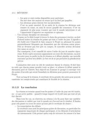 11.1. RÉUNIONS 157
— Les gens se sont rendus disponibles pour participer.
On met donc des moyens en œuvre qu’il ne faut pas gaspiller.
— Les décisions prises doivent être incontestables.
C’est un point essentiel. Si au sortir de la réunion les décisions sont
remises en cause, on aura là encore gaspillé des ressources. C’est un
argument de plus pour s’assurer que tout le monde intervienne et ait
l’opportunité d’apporter ses arguments et opinions.
— Une certaine discipline est nécessaire.
Comme on l’a déjà évoqué à travers le choix des personnes à inviter, on doit
d’abord traiter en réunion les points qui sont à l’ordre du jour. L’agenda a
été établi avec l’objectif de faire avancer le Projet en adressant les points
potentiellement bloquants qui demandent que des décisions soient prises.
S’ils ne devaient pas être pris en compte, de nouvelles actions devraient
être mises en œuvre.
Par conséquent, il est conseillé de suivre l’ordre du jour de manière rigou-
reuse. Si des sujets nouveaux apparaissent au cours des discussions, on peut
les noter pour en parler en ﬁn de réunion ou à défaut planiﬁer une nouvelle
rencontre qui leur sera dédiée. Le but est de ne pas perturber la planiﬁcation
prévue.
L’animateur doit avoir un rôle de catalyseur durant la réunion. Il doit faire
en sorte que chacun puisse prendre toute sa place, et relancer le débat quand la
discussion perd de l’intérêt. Son objectif est d’amener le groupe à converger vers
des points d’accords qui seront formalisés en décisions pour pouvoir poursuivre le
Projet.
Tout au long de la réunion, le secrétaire devra prendre des notes pour pouvoir
construire un compte-rendu qui constituera le livrable de la réunion.
11.1.3 La conclusion
La réunion se termine quand tous les points à l’ordre du jour ont été traités,
ou – ce qui arrive parfois – quand le temps imparti est écoulé sans que tout ait pu
être discuté.
Dans tous les cas, on réservera un créneau à la ﬁn pour faire une synthèse
des discussions et valider que tout le monde est d’accord sur le résultat. Il faudra
pour cela passer en revue les notes qu’aura pris le secrétaire de séance :
— La transcription des débats
Le secrétaire aura noté les principaux points de discussion, en particulier les
arguments importants de chaque participant, et les éléments d’articulation
du raisonnement. Cela permet après coup de retrouver les raisons à la base
 
