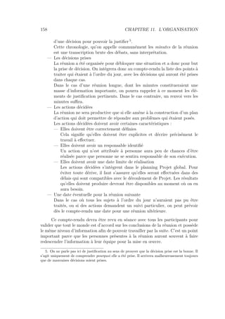 158 CHAPITRE 11. L’ORGANISATION
d’une décision pour pouvoir la justiﬁer 5
.
Cette chronologie, qu’on appelle communément les minutes de la réunion
est une transcription brute des débats, sans interprétation.
— Les décisions prises
La réunion a été organisée pour débloquer une situation et a donc pour but
la prise de décision. On intégrera donc au compte-rendu la liste des points à
traiter qui étaient à l’ordre du jour, avec les décisions qui auront été prises
dans chaque cas.
Dans le cas d’une réunion longue, dont les minutes constitueraient une
masse d’information importante, on pourra rappeler à ce moment les élé-
ments de justiﬁcation pertinents. Dans le cas contraire, un renvoi vers les
minutes suﬃra.
— Les actions décidées
La réunion ne sera productive que si elle amène à la construction d’un plan
d’action qui doit permettre de répondre aux problèmes qui étaient posés.
Les actions décidées doivent avoir certaines caractéristiques :
— Elles doivent être correctement déﬁnies
Cela signiﬁe qu’elles doivent être explicites et décrire précisément le
travail à eﬀectuer.
— Elles doivent avoir un responsable identiﬁé
Un action qui n’est attribuée à personne aura peu de chances d’être
réalisée parce que personne ne se sentira responsable de son exécution.
— Elles doivent avoir une date limite de réalisation
Les actions décidées s’intègrent dans le planning Projet global. Pour
éviter toute dérive, il faut s’assurer qu’elles seront eﬀectuées dans des
délais qui sont compatibles avec le déroulement de Projet. Les résultats
qu’elles doivent produire devront être disponibles au moment où on en
aura besoin.
— Une date éventuelle pour la réunion suivante
Dans le cas où tous les sujets à l’ordre du jour n’auraient pas pu être
traités, ou si des actions demandent un suivi particulier, on peut prévoir
dès le compte-rendu une date pour une réunion ultérieure.
Ce compte-rendu devra être revu en séance avec tous les participants pour
valider que tout le monde est d’accord sur les conclusions de la réunion et possède
le même niveau d’information aﬁn de pouvoir travailler par la suite. C’est un point
important parce que les personnes présentes à la réunion auront souvent à faire
redescendre l’information à leur équipe pour la mise en œuvre.
5. On ne parle pas ici de justiﬁcation au sens de prouver que la décision prise est la bonne. Il
s’agit uniquement de comprendre pourquoi elle a été prise. Il arrivera malheureusement toujours
que de mauvaises décisions soient prises.
 