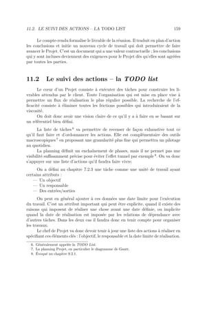11.2. LE SUIVI DES ACTIONS – LA TODO LIST 159
Le compte-rendu formalise le livrable de la réunion. Il traduit en plan d’action
les conclusions et initie un nouveau cycle de travail qui doit permettre de faire
avancer le Projet. C’est un document qui a une valeur contractuelle ; les conclusions
qui y sont incluses deviennent des exigences pour le Projet dès qu’elles sont agréées
par toutes les parties.
11.2 Le suivi des actions – la TODO list
Le cœur d’un Projet consiste à exécuter des tâches pour construire les li-
vrables attendus par le client. Toute l’organisation qui est mise en place vise à
permettre un ﬂux de réalisation le plus régulier possible. La recherche de l’ef-
ﬁcacité consiste à éliminer toutes les frictions possibles qui introduiraient de la
viscosité.
On doit donc avoir une vision claire de ce qu’il y a à faire en se basant sur
un référentiel bien déﬁni.
La liste de tâches 6
va permettre de recenser de façon exhaustive tout ce
qu’il faut faire et d’ordonnancer les actions. Elle est complémentaire des outils
macroscopiques 7
en proposant une granularité plus ﬁne qui permettra un pilotage
au quotidien.
La planning déﬁnit un enchaînement de phases, mais il ne permet pas une
visibilité suﬃsamment précise pour éviter l’eﬀet tunnel par exemple 8
. On va donc
s’appuyer sur une liste d’actions qu’il faudra faire vivre.
On a déﬁni au chapitre 7.2.3 une tâche comme une unité de travail ayant
certains attributs :
— Un objectif
— Un responsable
— Des entrées/sorties
On peut en général ajouter à ces données une date limite pour l’exécution
du travail. C’est un attribut important qui peut être explicite, quand il existe des
raisons qui imposent de réaliser une chose avant une date déﬁnie, ou implicite
quand la date de réalisation est imposée par les relations de dépendance avec
d’autres tâches. Dans les deux cas il faudra donc en tenir compte pour organiser
les travaux.
Le chef de Projet va donc devoir tenir à jour une liste des actions à réaliser en
spéciﬁant ces éléments clés : l’objectif, le responsable et la date limite de réalisation.
6. Généralement appelée la TODO List.
7. La planning Projet, en particulier le diagramme de Gantt.
8. Évoqué au chapitre 9.2.1.
 