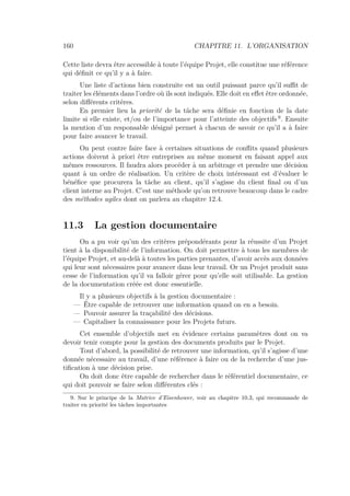 160 CHAPITRE 11. L’ORGANISATION
Cette liste devra être accessible à toute l’équipe Projet, elle constitue une référence
qui déﬁnit ce qu’il y a à faire.
Une liste d’actions bien construite est un outil puissant parce qu’il suﬃt de
traiter les éléments dans l’ordre où ils sont indiqués. Elle doit en eﬀet être ordonnée,
selon diﬀérents critères.
En premier lieu la priorité de la tâche sera déﬁnie en fonction de la date
limite si elle existe, et/ou de l’importance pour l’atteinte des objectifs 9
. Ensuite
la mention d’un responsable désigné permet à chacun de savoir ce qu’il a à faire
pour faire avancer le travail.
On peut contre faire face à certaines situations de conﬂits quand plusieurs
actions doivent à priori être entreprises au même moment en faisant appel aux
mêmes ressources. Il faudra alors procéder à un arbitrage et prendre une décision
quant à un ordre de réalisation. Un critère de choix intéressant est d’évaluer le
bénéﬁce que procurera la tâche au client, qu’il s’agisse du client ﬁnal ou d’un
client interne au Projet. C’est une méthode qu’on retrouve beaucoup dans le cadre
des méthodes agiles dont on parlera au chapitre 12.4.
11.3 La gestion documentaire
On a pu voir qu’un des critères prépondérants pour la réussite d’un Projet
tient à la disponibilité de l’information. On doit permettre à tous les membres de
l’équipe Projet, et au-delà à toutes les parties prenantes, d’avoir accès aux données
qui leur sont nécessaires pour avancer dans leur travail. Or un Projet produit sans
cesse de l’information qu’il va falloir gérer pour qu’elle soit utilisable. La gestion
de la documentation créée est donc essentielle.
Il y a plusieurs objectifs à la gestion documentaire :
— Être capable de retrouver une information quand on en a besoin.
— Pouvoir assurer la traçabilité des décisions.
— Capitaliser la connaissance pour les Projets futurs.
Cet ensemble d’objectifs met en évidence certains paramètres dont on va
devoir tenir compte pour la gestion des documents produits par le Projet.
Tout d’abord, la possibilité de retrouver une information, qu’il s’agisse d’une
donnée nécessaire au travail, d’une référence à faire ou de la recherche d’une jus-
tiﬁcation à une décision prise.
On doit donc être capable de rechercher dans le référentiel documentaire, ce
qui doit pouvoir se faire selon diﬀérentes clés :
9. Sur le principe de la Matrice d’Eisenhower, voir au chapitre 10.3, qui recommande de
traiter en priorité les tâches importantes
 