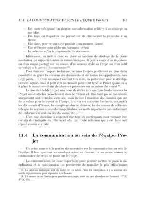11.4. LA COMMUNICATION AU SEIN DE L’ÉQUIPE PROJET 161
— Des mots-clés quand on cherche une information relative à un concept ou
une idée.
— Des tags, ou étiquettes qui permettent de circonscrire la recherche à un
thème.
— Une date, pour ce qui a été produit à un moment donné.
— Une référence pour cibler un document précis.
— Le créateur et/ou le responsable du document.
Idéalement, on mettre donc en place un système de stockage de la docu-
mentation qui supporte toutes ces caractéristiques. Il pourra s’agir d’un répertoire
ou d’un disque partagé sur un réseau, d’un serveur dédié au Projet ou d’un outil
spéciﬁque à la gestion documentaire 10
.
Pour ﬁnir sur l’aspect technique, certains Projets proﬁteront en plus de la
possibilité de gérer les versions des documents et de toutes les opportunités liées
(diﬀ, patch, ...). C’est un aspect souvent très utile, en particulier pour le dévelop-
pement logiciel, mais il peut être intéressant pour tout type de Projet quand on a
à gérer le travail simultané de plusieurs personnes sur un même document 11
.
Le rôle du chef de Projet sera donc de veiller à ce que tous les documents du
Projet soient stockés correctement dans le référentiel. Il ne faut pas se restreindre
uniquement aux livrables identiﬁés, mais inclure l’ensemble des données qui ont
de la valeur pour le travail de l’équipe, à savoir (et sans être forcément exhaustif)
les documents d’études, les compte-rendus de réunion, les documents de référence
tels que les normes ou standards applicables, les mails importants qui contiennent
de l’information utile ou des décisions, etc. . .
C’est une discipline à respecter par tous les participants pour pouvoir être
certain de l’intégrité du référentiel aﬁn que toute référence qui y est faite soit
réputé comme correcte.
11.4 La communication au sein de l’équipe Pro-
jet
Un point annexe à la gestion documentaire est la communication au sein de
l’équipe. Il faut que tous les membres soient au courant, et au même niveau de
connaissance de ce qui se passe sur le Projet.
La communication est donc importante pour pouvoir mettre en place la co-
ordination et la collaboration qui permettent de travailler le plus eﬃcacement
10. La solution technique sort du cadre de ces notes. Pour les entreprises, il y a souvent des
outils déjà existants pour répondre à ce besoin.
11. Là encore on ne développera pas dans ces pages, mais on peut chercher sur Internet : CVS,
SVN, Git, . . .
 