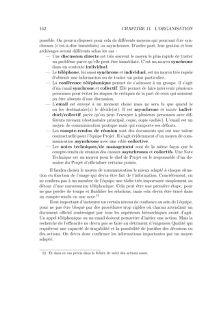 162 CHAPITRE 11. L’ORGANISATION
possible. On pourra disposer pour cela de diﬀérents moyens qui pourront être syn-
chrones (c’est-à-dire immédiats) ou asynchrones. D’autre part, leur gestion et leur
archivages seront diﬀérents selon les cas :
— Une discussion directe est très souvent le moyen le plus rapide de traiter
un problème parce qu’elle peut être immédiate. C’est un moyen synchrone
dans un contexte individuel.
— Le téléphone, lui aussi synchrone et individuel, est un moyen très rapide
d’obtenir une information ou de traiter un point particulier.
— La conférence téléphonique permet de s’adresser à un groupe. Il s’agit
d’un canal synchrone et collectif. Elle permet de faire intervenir plusieurs
personnes pour éviter les risques de critiques de la part de ceux qui auraient
pu être absents d’une discussion.
— L’email est envoyé à un moment choisi mais ne sera lu que quand le
ou les destinataire(s) le décide(nt). Il est asynchrone et mixte indivi-
duel/collectif parce qu’on peut l’envoyer à plusieurs personnes avec dif-
férents niveaux (destinataire principal, copie, copie cachée). L’email est un
moyen de communication pratique mais qui comporte ses défauts.
— Les compte-rendus de réunion sont des documents qui ont une valeur
contractuelle pour l’équipe Projet. Il s’agit évidemment d’un moyen de com-
munication asynchrone avec une cible collective.
— Les notes techniques/de management sont de la même façon que le
compte-rendu de réunion des canaux asynchrones et collectifs. Une Note
Technique est un moyen pour le chef de Projet ou le responsable d’un do-
maine du Projet d’oﬃcialiser certains points.
Il faudra choisir le moyen de communication le mieux adapté à chaque situa-
tion en fonction de l’usage qui devra être fait de l’information. Concrètement, on
ne conﬁera pas à un membre de l’équipe une tâche très importante simplement au
détour d’une conversation téléphonique. Cela peut être une première étape, pour
ne pas perdre de temps et ﬂuidiﬁer les relations, mais cela devra être tracé dans
un compte-rendu ou une note 12
Il est important d’instaurer un certain niveau de conﬁance au sein de l’équipe,
pour ne pas être bloqué par des procédures trop rigides où chacun attendrait un
document oﬃciel contresigné par tous les supérieurs hiérarchiques avant d’agir.
Un appel téléphonique ou un email doivent permettre d’initier une action. Mais la
recherche de l’eﬃcacité ne devra pas se faire au détriment d’exigences Qualité qui
requièrent une capacité de traçabilité et la possibilité de justiﬁer des décisions ou
des actions. On devra donc conﬁrmer les informations importantes par un moyen
adapté.
12. Et dans ce cas précis dans le ﬁchier de suivi des actions aussi.
 