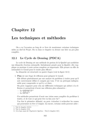 Chapitre 12
Les techniques et méthodes
On a eu l’occasion au long de ce livre de mentionner certaines techniques
utiles au chef de Projet. On va dans ce chapitre en dresser une liste un peu plus
complète.
12.1 Le Cycle de Deming (PDCA)
Le cycle de Deming est une méthode de gestion de la Qualité qui synthétise
une démarche d’action rationnelle. Initialement pensée pour la Qualité, elle s’ap-
plique en pratique à toute action complexe ou importante. Elle permet en eﬀet de
rationaliser le travail pour le rendre plus eﬃcace.
La démarche est structurée en quatre étapes (voir la ﬁgure 12.1):
1. Plan est une étape de réﬂexion pour préparer le travail.
Elle débute généralement par une analyse du problème à traiter pour qu’il
soit correctement déﬁni et compris par tous. C’est un prérequis indispen-
sable pour comprendre ce qu’il y a à faire.
On peut s’appuyer pour cela sur diﬀérentes techniques qui aident à la ré-
ﬂexion et permettent d’avoir une réﬂexion plus exhaustive :
— Le QQOQCCP 1
— Le SIPOC 2
Ces méthodes permettent d’avoir une vision assez complète du problème à
traiter, et de tout ce qui peut être en lien avec lui 3
.
Une fois le périmètre délimité, on peut s’attacher à rechercher les causes
qui pourraient en être à l’origine. Là encore, certains outils peuvent aider :
1. Voir le chapitre 10.2.3.
2. Voir le chapitre 12.2.
3. A la base aussi de l’Ingénierie Système – Voir le chapitre 12.5.
163
 
