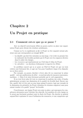 Chapitre 2
Un Projet en pratique
2.1 Comment est-ce que ça se passe ?
Avec un objectif correctement déﬁni on pourra mettre en place une organi-
sation Projet pour obtenir des résultats satisfaisants.
Comme on l’a vu rapidement au §1, le Projet va être organisé suivant plu-
sieurs axes qui correspondent au triangle QCD :
— La Qualité, qui doit être entendue au sens large, c’est à dire en premier lieu
la conformité des livrables produits par le Projet avec les exigences décrites
dans le cahier des charges.
— Les ressources qui représenteront un Coût dans le bilan du Projet.
— Le calendrier – on cherchera évidemment à respecter les Délais.
Le problème concret qui va se poser au Chef de Projet est que ces trois
critères sont fortement liés, et agir sur l’un pour l’améliorer risque d’en dégrader
un ou deux autres.
Par exemple, on pourra chercher à livrer plus tôt en conservant la même
qualité – soit une amélioration du délai – en mettant plus de ressources (personnes,
machines. . .). Mais il est alors fortement probable que le coût augmentera.
Si on veut livrer plus tôt tout en conservant la maîtrise des coûts, il faudra
généralement accepter une diminution de la qualité du livrable ﬁnal. Encore une
fois, qualité doit ici être pris au sens large puisqu’il pourra s’agir par exemple de
la diminution du périmètre du Projet (abandon de certaines exigences) sans pour
autant toucher à la qualité "perçue" du livrable.
Concrètement, une équipe Projet sera mise en place, qui regroupera les com-
pétences nécessaires pour l’atteinte des objectifs. Les membres de cette équipe ne
le seront pas forcément pendant toute la durée du Projet. On cherche en général
aujourd’hui à optimiser le taux d’utilisation des ressources, et une compétence qui
11
 