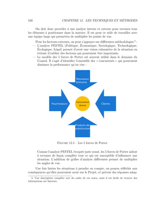 168 CHAPITRE 12. LES TECHNIQUES ET MÉTHODES
On doit donc procéder à une analyse interne et externe pour recenser tous
les éléments à positionner dans la matrice. Il est pour ce utile de travailler avec
une équipe large qui permettra de multiplier les points de vue.
Pour les facteurs externes, on peut s’appuyer sur diﬀérentes méthodologies 5
:
— L’analyse PESTEL (Politique, Économique, Sociologique, Technologique,
Écologique, Légal) permet d’avoir une vision exhaustive de la situation en
évitant d’oublier des facteurs qui pourraient être importants.
— Le modèle des 5 forces de Porter est souvent utilisé dans le domaine du
Conseil. Il s’agit d’identiﬁer l’ensemble des « concurrents » qui pourraient
diminuer la performance qu’on vise :
Concurrence
directe
Nouveaux
Entrants
Produits de
substitution
Fournisseurs Clients
Figure 12.4 – Les 5 forces de Porter.
Comme l’analyse PESTEL évoquée juste avant, les 5 forces de Porter aident
à recenser de façon complète tout ce qui est susceptible d’inﬂuencer une
situation. L’addition de grilles d’analyse diﬀérentes permet de multiplier
les angles de vue.
Une fois listées les situations à prendre en compte, on pourra réﬂéchir aux
conséquences qu’elles pourraient avoir sur le Projet, et prévoir des réponses adap-
5. Une description complète sort du cadre de ces notes, mais il est facile de trouver des
informations sur Internet.
 