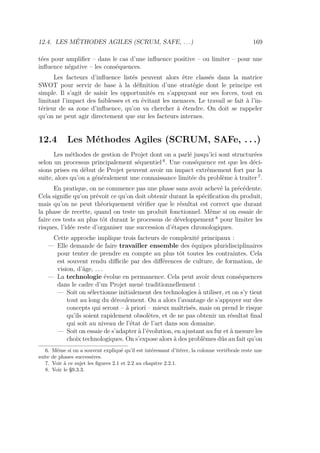 12.4. LES MÉTHODES AGILES (SCRUM, SAFE, . . .) 169
tées pour ampliﬁer – dans le cas d’une inﬂuence positive – ou limiter – pour une
inﬂuence négative – les conséquences.
Les facteurs d’inﬂuence listés peuvent alors être classés dans la matrice
SWOT pour servir de base à la déﬁnition d’une stratégie dont le principe est
simple. Il s’agit de saisir les opportunités en s’appuyant sur ses forces, tout en
limitant l’impact des faiblesses et en évitant les menaces. Le travail se fait à l’in-
térieur de sa zone d’inﬂuence, qu’on va chercher à étendre. On doit se rappeler
qu’on ne peut agir directement que sur les facteurs internes.
12.4 Les Méthodes Agiles (SCRUM, SAFe, . . .)
Les méthodes de gestion de Projet dont on a parlé jusqu’ici sont structurées
selon un processus principalement séquentiel 6
. Une conséquence est que les déci-
sions prises en début de Projet peuvent avoir un impact extrêmement fort par la
suite, alors qu’on a généralement une connaissance limitée du problème à traiter 7
.
En pratique, on ne commence pas une phase sans avoir achevé la précédente.
Cela signiﬁe qu’on prévoit ce qu’on doit obtenir durant la spéciﬁcation du produit,
mais qu’on ne peut théoriquement vériﬁer que le résultat est correct que durant
la phase de recette, quand on teste un produit fonctionnel. Même si on essaie de
faire ces tests au plus tôt durant le processus de développement 8
pour limiter les
risques, l’idée reste d’organiser une succession d’étapes chronologiques.
Cette approche implique trois facteurs de complexité principaux :
— Elle demande de faire travailler ensemble des équipes pluridisciplinaires
pour tenter de prendre en compte au plus tôt toutes les contraintes. Cela
est souvent rendu diﬃcile par des diﬀérences de culture, de formation, de
vision, d’âge, . . .
— La technologie évolue en permanence. Cela peut avoir deux conséquences
dans le cadre d’un Projet mené traditionnellement :
— Soit on sélectionne initialement des technologies à utiliser, et on s’y tient
tout au long du déroulement. On a alors l’avantage de s’appuyer sur des
concepts qui seront – à priori – mieux maîtrisés, mais on prend le risque
qu’ils soient rapidement obsolètes, et de ne pas obtenir un résultat ﬁnal
qui soit au niveau de l’état de l’art dans son domaine.
— Soit on essaie de s’adapter à l’évolution, en ajustant au fur et à mesure les
choix technologiques. On s’expose alors à des problèmes dûs au fait qu’on
6. Même si on a souvent expliqué qu’il est intéressant d’itérer, la colonne vertébrale reste une
suite de phases successives.
7. Voir à ce sujet les ﬁgures 2.1 et 2.2 au chapitre 2.2.1.
8. Voir le §9.3.3.
 