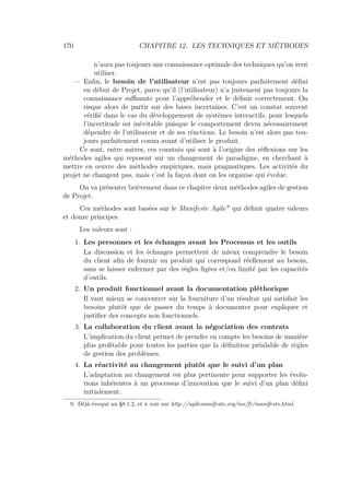 170 CHAPITRE 12. LES TECHNIQUES ET MÉTHODES
n’aura pas toujours une connaissance optimale des techniques qu’on veut
utiliser.
— Enﬁn, le besoin de l’utilisateur n’est pas toujours parfaitement déﬁni
en début de Projet, parce qu’il (l’utilisateur) n’a justement pas toujours la
connaissance suﬃsante pour l’appréhender et le déﬁnir correctement. On
risque alors de partir sur des bases incertaines. C’est un constat souvent
vériﬁé dans le cas du développement de systèmes interactifs, pour lesquels
l’incertitude est inévitable puisque le comportement devra nécessairement
dépendre de l’utilisateur et de ses réactions. Le besoin n’est alors pas tou-
jours parfaitement connu avant d’utiliser le produit.
Ce sont, entre autres, ces constats qui sont à l’origine des réﬂexions sur les
méthodes agiles qui reposent sur un changement de paradigme, en cherchant à
mettre en œuvre des méthodes empiriques, mais pragmatiques. Les activités du
projet ne changent pas, mais c’est la façon dont on les organise qui évolue.
On va présenter brièvement dans ce chapitre deux méthodes agiles de gestion
de Projet.
Ces méthodes sont basées sur le Manifeste Agile 9
qui déﬁnit quatre valeurs
et douze principes.
Les valeurs sont :
1. Les personnes et les échanges avant les Processus et les outils
La discussion et les échanges permettent de mieux comprendre le besoin
du client aﬁn de fournir un produit qui correspond réellement au besoin,
sans se laisser enfermer par des règles ﬁgées et/ou limité par les capacités
d’outils.
2. Un produit fonctionnel avant la documentation pléthorique
Il vaut mieux se concentrer sur la fourniture d’un résultat qui satisfait les
besoins plutôt que de passer du temps à documenter pour expliquer et
justiﬁer des concepts non fonctionnels.
3. La collaboration du client avant la négociation des contrats
L’implication du client permet de prendre en compte les besoins de manière
plus proﬁtable pour toutes les parties que la déﬁnition préalable de règles
de gestion des problèmes.
4. La réactivité au changement plutôt que le suivi d’un plan
L’adaptation au changement est plus pertinente pour supporter les évolu-
tions inhérentes à un processus d’innovation que le suivi d’un plan déﬁni
initialement.
9. Déjà évoqué au §8.1.2, et à voir sur http://agilemanifesto.org/iso/fr/manifesto.html.
 