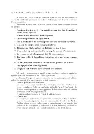 12.4. LES MÉTHODES AGILES (SCRUM, SAFE, . . .) 171
On ne nie pas l’importance des éléments de droite dans les aﬃrmations ci-
dessus. Ils sont fondés pour avoir une certaine stabilité; mais on donne la préférence
à ceux de gauche.
Ces valeurs trouvent une traduction concrète dans douze principes de mise
en œuvre :
1. Satisfaire le client en livrant régulièrement des fonctionnalités à
haute valeur ajoutée.
2. Accueillir favorablement le changement.
3. Livrer fréquemment en cycle court.
4. Les utilisateurs et les développeurs doivent travailler ensemble.
5. Réaliser les projets avec des gens motivés.
6. Transmettre l’information en dialogue en face à face.
7. Un produit opérationnel est la principale mesure d’avancement.
8. Le rythme de développement doit être soutenable.
9. Toujours veiller à l’excellence technique et à une bonne concep-
tion.
10. La simplicité est essentielle (minimiser la quantité de travail).
11. Les équipes sont auto-organisées.
12. L’équipe doit réﬂéchir pour devenir plus eﬃcace.
Cela requiert un management spéciﬁque avec conﬁance, soutien, respect d’un
rythme de travail soutenable et de l’auto-organisation.
Le planning d’un projet agile ne comporte pas les grandes phases tradition-
nelles. On s’appuie à la place sur deux grands principes :
— Diviser pour mieux maîtriser
Le temps est découpé en intervalles courts (ce seront les itérations) qui
permettent chacun d’obtenir un résultat utilisable (appelé incrément). On
donnera alors la priorité au développement de fonctionnalités à forte valeur
ajoutée au court de chaque itération.
Il sera important de garder à l’esprit la vision globale.
— L’itération
Il ne s’agira pas de réaliser à chaque fois un "mini" cycle en V. On sélection-
nera les éléments depuis une liste de fonctionnalités à réaliser (le Product
Backlog aﬁn de pouvoir réaliser dans le temps imparti et de planiﬁer leur
réalisation. La conception, la réalisation et le test d’éléments unitaires de-
vront toujours aboutir à un résultat utilisable à la ﬁn de l’itération.
 