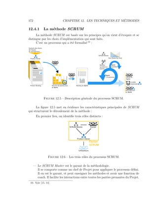 172 CHAPITRE 12. LES TECHNIQUES ET MÉTHODES
12.4.1 La méthode SCRUM
La méthode SCRUM est basée sur les principes qu’on vient d’évoquer et se
distingue par les choix d’implémentation qui sont faits.
C’est un processus qui a été formalisé 10
:
Souhaits des clients,
de l'équipe,
du management, ...
Product Owner
1 -
2 -
3 -
n -
Product Backlog Réunion de planification
du Sprint
Equipe
Equipe
Backlog du Sprint
Sprint
1-4 semaines
Sprint
quotidien
SCRUM Master
Burn Down/Up chart
Réunion
quotidienne
express
Revue du
Sprint
Livrable
exploitable
Rétrospective
du Sprint
Figure 12.5 – Description générale du processus SCRUM.
La ﬁgure 12.5 met en évidence les caractéristiques principales de SCRUM
qui structurent le déroulement de la méthode :
En premier lieu, on identiﬁe trois rôles distincts :
Product Owner
Utilisateurs
SCRUM Master Equipe
Equipe
SCRUM
Figure 12.6 – Les trois rôles du processus SCRUM.
— Le SCRUM Master est le garant de la méthodologie.
Il se comporte comme un chef de Projet pour appliquer le processus déﬁni.
Il en est le garant, et peut enseigner les méthodes et avoir une fonction de
coach. Il facilite les interactions entre toutes les parties prenantes du Projet.
10. Voir [15, 14]
 