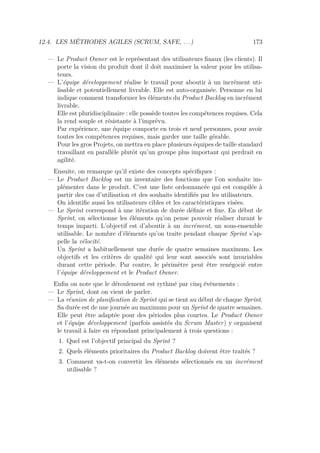 12.4. LES MÉTHODES AGILES (SCRUM, SAFE, . . .) 173
— Le Product Owner est le représentant des utilisateurs ﬁnaux (les clients). Il
porte la vision du produit dont il doit maximiser la valeur pour les utilisa-
teurs.
— L’équipe développement réalise le travail pour aboutir à un incrément uti-
lisable et potentiellement livrable. Elle est auto-organisée. Personne en lui
indique comment transformer les éléments du Product Backlog en incrément
livrable.
Elle est pluridisciplinaire : elle possède toutes les compétences requises. Cela
la rend souple et résistante à l’imprévu.
Par expérience, une équipe comporte en trois et neuf personnes, pour avoir
toutes les compétences requises, mais garder une taille gérable.
Pour les gros Projets, on mettra en place plusieurs équipes de taille standard
travaillant en parallèle plutôt qu’un groupe plus important qui perdrait en
agilité.
Ensuite, on remarque qu’il existe des concepts spéciﬁques :
— Le Product Backlog est un inventaire des fonctions que l’on souhaite im-
plémenter dans le produit. C’est une liste ordonnancée qui est compilée à
partir des cas d’utilisation et des souhaits identiﬁés par les utilisateurs.
On identiﬁe aussi les utilisateurs cibles et les caractéristiques visées.
— Le Sprint correspond à une itération de durée déﬁnie et ﬁxe. En début de
Sprint, on sélectionne les éléments qu’on pense pouvoir réaliser durant le
temps imparti. L’objectif est d’aboutir à un incrément, un sous-ensemble
utilisable. Le nombre d’éléments qu’on traite pendant chaque Sprint s’ap-
pelle la vélocité.
Un Sprint a habituellement une durée de quatre semaines maximum. Les
objectifs et les critères de qualité qui leur sont associés sont invariables
durant cette période. Par contre, le périmètre peut être renégocié entre
l’équipe développement et le Product Owner.
Enﬁn on note que le déroulement est rythmé par cinq évènements :
— Le Sprint, dont on vient de parler.
— La réunion de planiﬁcation de Sprint qui se tient au début de chaque Sprint.
Sa durée est de une journée au maximum pour un Sprint de quatre semaines.
Elle peut être adaptée pour des périodes plus courtes. Le Product Owner
et l’équipe développement (parfois assistés du Scrum Master) y organisent
le travail à faire en répondant principalement à trois questions :
1. Quel est l’objectif principal du Sprint ?
2. Quels éléments prioritaires du Product Backlog doivent être traités ?
3. Comment va-t-on convertir les éléments sélectionnés en un incrément
utilisable ?
 