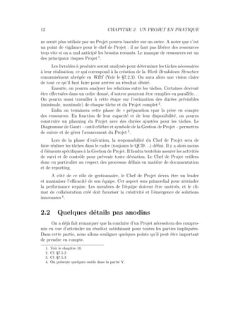 12 CHAPITRE 2. UN PROJET EN PRATIQUE
ne serait plus utilisée par un Projet pourra basculer sur un autre. A noter que c’est
un point de vigilance pour le chef de Projet : il ne faut pas libérer des ressources
trop vite si on a mal anticipé les besoins restants. Le manque de ressources est un
des principaux risques Projet 1
.
Les livrables à produire seront analysés pour déterminer les tâches nécessaires
à leur réalisation; ce qui correspond à la création de la Work Breakdown Structure
communément abrégée en WBS (Voir le §7.2.3). On aura alors une vision claire
de tout ce qu’il faut faire pour arriver au résultat désiré.
Ensuite, on pourra analyser les relations entre les tâches. Certaines devront
être eﬀectuées dans un ordre donné, d’autres pourront être remplies en parallèle. . .
On pourra aussi travailler à cette étape sur l’estimation des durées prévisibles
(minimale, maximale) de chaque tâche et du Projet complet 2
.
Enﬁn on terminera cette phase de « préparation »par la prise en compte
des ressources. En fonction de leur capacité et de leur disponibilité, on pourra
construire un planning du Projet avec des durées ajustées pour les tâches. Le
Diagramme de Gantt – outil célèbre et symbole de la Gestion de Projet – permettra
de suivre et de gérer l’avancement du Projet 3
.
Lors de la phase d’exécution, la responsabilité du Chef de Projet sera de
faire réaliser les tâches dans le cadre (toujours le QCD. . .) déﬁni. Il y a alors moins
d’éléments spéciﬁques à la Gestion de Projet. Il faudra toutefois assurer les activités
de suivi et de contrôle pour prévenir toute déviation. Le Chef de Projet veillera
donc en particulier au respect des processus déﬁnis en matière de documentation
et de reporting.
A côté de ce rôle de gestionnaire, le Chef de Projet devra être un leader
et maximiser l’eﬃcacité de son équipe. Cet aspect sera primordial pour atteindre
la performance requise. Les membres de l’équipe doivent être motivés, et le cli-
mat de collaboration créé doit favoriser la créativité et l’émergence de solutions
innovantes 4
.
2.2 Quelques détails pas anodins
On a déjà fait remarquer que la conduite d’un Projet nécessitera des compro-
mis en vue d’atteindre un résultat satisfaisant pour toutes les parties impliquées.
Dans cette partie, nous allons souligner quelques points qu’il peut être important
de prendre en compte.
1. Voir le chapitre 10.
2. Cf. §7.5.2
3. Cf. §7.5.3
4. On présente quelques outils dans la partie V.
 