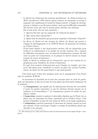 174 CHAPITRE 12. LES TECHNIQUES ET MÉTHODES
— Le Sprint est rythmé par des réunions quotidiennes : les Daily meetings (ou
Mélée quotidienne). Elles durent quinze minutes au maximum et servent à
organiser très rapidement le travail de chaque journée. L’équipe de dévelop-
pement y indique ce qu’elle pense réaliser, ainsi que les diﬃcultés auxquelles
elle fait face pour que tout le monde puisse chercher des solutions.
On se base pour cela sur trois questions :
1. Qu’ai-je fait hier qui me rapproche de l’objectif du Sprint ?
2. Que vais-je faire aujourd’hui ?
3. Quels sont les obstacles qui pourraient empêcher d’atteindre l’objectif ?
— La Revue de Sprint est une réunion de clôture du Sprint qui permet à
l’équipe de développement et au SCRUM Master de présenter les résultats
au Product Owner.
D’une durée limitée à une demi-journée environ, elle est importante pour
renforcer la collaboration et la qualité du travail commun. On y analyse
les diﬃcultés rencontrées, avec un objectif d’amélioration continue. On fait
aussi un point sur l’avancement, et on prépare le Sprint suivant en tenant
compte du retour d’expérience.
— Enﬁn, le Sprint se termine par la rétrospective, qui est une réunion de ca-
pitalisation pour bénéﬁcier du retour d’expérience.
Il s’agit d’un moment d’introspection pour l’équipe au complet, qui s’ins-
pecte elle-même pour s’améliorer et mettre en place des actions d’amélio-
ration. Sa durée est elle aussi limitée à une demi-journée.
Cela étant posé, il faut dire quelques mots sur le management d’un Projet
selon la méthode SCRUM.
Le processus est formalisé sur la base des concepts dont on vient de parler,
mais son animation se fait sur la base de trois piliers qui font partie intégrante de
la méthode :
— La transparence, qui signiﬁe que les informations doivent être accessibles
à toutes les parties concernées, et que les relations doivent reposer sur la
conﬁance et la bienveillance 11
. La transparence permet de rendre les pro-
blèmes visibles.
— L’inspection consiste à analyser à intervalles réguliers que le Projet est en
phase avec les demandes du client, représenté par le Product Owner. Cela
permet d’identiﬁer au plus tôt tout risque de dérive et de réagir rapidement.
— L’adaptation constitue justement le processus de réponse quand un écart
est constaté. il faut encourager l’équipe à corriger les problèmes plutôt que
chercher à les masquer.
11. Des notions qu’on a déjà citées dans le cadre du fonctionnement d’une équipe Projet « stan-
dard ».
 