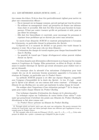 12.4. LES MÉTHODES AGILES (SCRUM, SAFE, . . .) 177
ties comme des échecs. Il devra donc être particulièrement vigilant pour mettre en
place une communication eﬃcace :
— En se reposant sur un langage commun, qui soit partagé par tous les acteurs.
— En utilisant un management visuel, qui permettra de donner une informa-
tions claire et accessible. Elle doit être libre d’accès pour favoriser la trans-
parence. Il faut par contre s’assurer qu’elle est pertinente et utile, pour ne
pas diluer les messages.
— Elle doit être bienveillante et conviviale, pour encourager les personnes à
exprimer leurs problèmes qui ne doivent pas rester sans attention.
Le succès d’une démarche SCRUM se construit principalement à l’occasion
des évènements, en particulier durant la préparation des Sprints.
L’objectif est à ce moment de décider ce qui pourra être traité durant la
séquence à venir. On se base pour cela sur deux éléments :
— L’estimation des charges de travail requises pour chaque fonctionnalité listé
dans le Backlog.
— La quantité de travail que l’équipe développement estime pouvoir réaliser
durant un Sprint.
Ces deux données sont déterminées collectivement en se basant sur les connais-
sances et l’expérience de l’équipe. Elles permettent, en début de Projet, de déter-
miner le nombre théorique de Sprints qui seront nécessaires pour réaliser tout ce
qui est demandé.
On remarque alors la nécessité d’un mécanisme d’adaptation pour tenir
compte des cas où de nouveaux besoins pourraient apparaître à l’occasion des
réunions de l’équipe, en particulier avec le Product Owner.
La méthode SCRUM propose à cet eﬀet une réponse élégante, compatible
avec l’exigence d’invariabilité de la durée des Sprints : le troc. Il s’agit – avant
que le Sprint n’ait débuté, car son contenu doit rester constant – d’échanger un
élément de son Backlog avec un autre qui représente la même charge de travail.
On souligne alors l’importance d’une estimation partagée 12
de la charge re-
quise pour traiter chaque élément du Product Backlog.
Une technique répandue d’estimation des charges est le planning poker.
La technique repose sur l’utilisation de cartes dotées d’une valeur 13
crois-
sante qui permettront d’attribuer des points aux éléments du Product Backlog.Le
déroulement se fait alors comme suit :
— Le Product Owner présente un élément du Product Backlog.
12. Partagée plutôt qu’exacte, parce que cela reste une estimation. On pourra rarement être
certain de l’exactitude, mais une valeur partagée donne une référence qui s’appliquera à tous, y
compris pour le Product Owner.
13. Par exemple celles de la suite de Fibonacci {Fn}∞
n=1 avec Fn = Fn−1 + Fn−2. Cette suite
permet de déﬁnir des « poids » croissants qui s’éloignent de plus en plus.
 