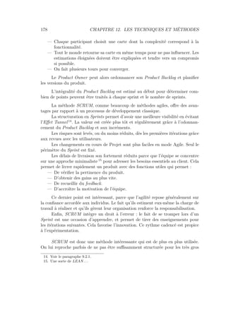 178 CHAPITRE 12. LES TECHNIQUES ET MÉTHODES
— Chaque participant choisit une carte dont la complexité correspond à la
fonctionnalité.
— Tout le monde retourne sa carte en même temps pour ne pas inﬂuencer. Les
estimations éloignées doivent être expliquées et tendre vers un compromis
si possible.
— On fait plusieurs tours pour converger.
Le Product Owner peut alors ordonnancer son Product Backlog et planiﬁer
les versions du produit.
L’intégralité du Product Backlog est estimé au début pour déterminer com-
bien de points peuvent être traités à chaque sprint et le nombre de sprints.
La méthode SCRUM, comme beaucoup de méthodes agiles, oﬀre des avan-
tages par rapport à un processus de développement classique.
La structuration en Sprints permet d’avoir une meilleure visibilité en évitant
l’Eﬀet Tunnel 14
. La valeur est créée plus tôt et régulièrement grâce à l’odonnan-
cement du Product Backlog et aux incréments.
Les risques sont levés, ou du moins réduits, dès les premières itérations grâce
aux revues avec les utilisateurs.
Les changements en cours de Projet sont plus faciles en mode Agile. Seul le
périmètre du Sprint est ﬁxé.
Les délais de livraison son fortement réduits parce que l’équipe se concentre
sur une approche minimaliste 15
pour adresser les besoins essentiels au client. Cela
permet de livrer rapidement un produit avec des fonctions utiles qui permet :
— De vériﬁer la pertinence du produit.
— D’obtenir des gains au plus vite.
— De recueillir du feedback.
— D’accroître la motivation de l’équipe.
Ce dernier point est intéressant, parce que l’agilité repose généralement sur
la conﬁance accordée aux individus. Le fait qu’ils estiment eux-même la charge de
travail à réaliser et qu’ils gèrent leur organisation renforce la responsabilisation.
Enﬁn, SCRUM intègre un droit à l’erreur : le fait de se tromper lors d’un
Sprint est une occasion d’apprendre, et permet de tirer des enseignements pour
les itérations suivantes. Cela favorise l’innovation. Ce rythme cadencé est propice
à l’expérimentation.
SCRUM est donc une méthode intéressante qui est de plus en plus utilisée.
On lui reproche parfois de ne pas être suﬃsamment structurée pour les très gros
14. Voir le paragraphe 9.2.1.
15. Une sorte de LEAN. . .
 