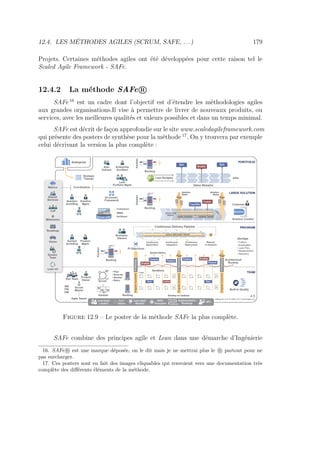 12.4. LES MÉTHODES AGILES (SCRUM, SAFE, . . .) 179
Projets. Certaines méthodes agiles ont été développées pour cette raison tel le
Scaled Agile Framework - SAFe.
12.4.2 La méthode SAFe R
SAFe 16
est un cadre dont l’objectif est d’étendre les méthodologies agiles
aux grandes organisations.Il vise à permettre de livrer de nouveaux produits, ou
services, avec les meilleures qualités et valeurs possibles et dans un temps minimal.
SAFe est décrit de façon approfondie sur le site www.scaledagileframework.com
qui présente des posters de synthèse pour la méthode 17
. On y trouvera par exemple
celui décrivant la version la plus complète :
Figure 12.9 – Le poster de la méthode SAFe la plus complète.
SAFe combine des principes agile et Lean dans une démarche d’Ingénierie
16. SAFe R est une marque déposée, on le dit mais je ne mettrai plus le R partout pour ne
pas surcharger.
17. Ces posters sont en fait des images cliquables qui renvoient vers une documentation très
complète des diﬀérents éléments de la méthode.
 