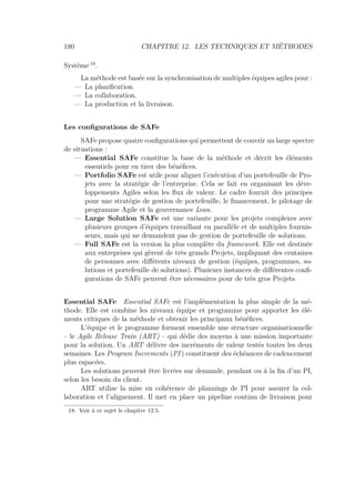 180 CHAPITRE 12. LES TECHNIQUES ET MÉTHODES
Système 18
.
La méthode est basée sur la synchronisation de multiples équipes agiles pour :
— La planiﬁcation.
— La collaboration.
— La production et la livraison.
Les conﬁgurations de SAFe
SAFe propose quatre conﬁgurations qui permettent de couvrir un large spectre
de situations :
— Essential SAFe constitue la base de la méthode et décrit les éléments
essentiels pour en tirer des bénéﬁces.
— Portfolio SAFe est utile pour aligner l’exécution d’un portefeuille de Pro-
jets avec la stratégie de l’entreprise. Cela se fait en organisant les déve-
loppements Agiles selon les ﬂux de valeur. Le cadre fournit des principes
pour une stratégie de gestion de portefeuille, le ﬁnancement, le pilotage de
programme Agile et la gouvernance Lean.
— Large Solution SAFe est une variante pour les projets complexes avec
plusieurs groupes d’équipes travaillant en parallèle et de multiples fournis-
seurs, mais qui ne demandent pas de gestion de portefeuille de solutions.
— Full SAFe est la version la plus complète du framework. Elle est destinée
aux entreprises qui gèrent de très grands Projets, impliquant des centaines
de personnes avec diﬀérents niveaux de gestion (équipes, programmes, so-
lutions et portefeuille de solutions). Plusieurs instances de diﬀérentes conﬁ-
gurations de SAFe peuvent être nécessaires pour de très gros Projets.
Essential SAFe Essential SAFe est l’implémentation la plus simple de la mé-
thode. Elle est combine les niveaux équipe et programme pour apporter les élé-
ments critiques de la méthode et obtenir les principaux bénéﬁces.
L’équipe et le programme forment ensemble une structure organisationnelle
– le Agile Release Train (ART) – qui dédie des moyens à une mission importante
pour la solution. Un ART délivre des incréments de valeur testés toutes les deux
semaines. Les Program Increments (PI) constituent des échéances de cadencement
plus espacées.
Les solutions peuvent être livrées sur demande, pendant ou à la ﬁn d’un PI,
selon les besoin du client.
ART utilise la mise en cohérence de plannings de PI pour assurer la col-
laboration et l’alignement. Il met en place un pipeline continu de livraison pour
18. Voir à ce sujet le chapitre 12.5.
 