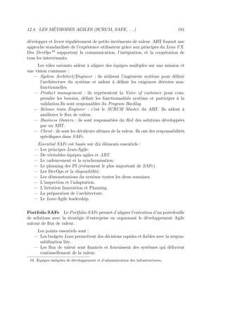 12.4. LES MÉTHODES AGILES (SCRUM, SAFE, . . .) 181
développer et livrer régulièrement de petits incréments de valeur. ART fournit une
approche standardisée de l’expérience utilisateur grâce aux principes du Lean UX.
Des DevOps 19
supportent la communication, l’intégration, et la coopération de
tous les intervenants.
Les rôles suivants aident à aligner des équipes multiples sur une mission et
une vision commune :
— System Architect/Engineer : ils utilisent l’ingénierie système pour déﬁnir
l’architecture du système et aident à déﬁnir les exigences dérivées non-
fonctionnelles.
— Product management : ils représentent la Voice of customer pour com-
prendre les besoins, déﬁnir les fonctionnalités système et participer à la
validation.Ils sont responsables du Program Backlog.
— Release train Engineer : c’est le SCRUM Master du ART. Ils aident à
améliorer le ﬂux de valeur.
— Business Owners : ils sont responsables du RoI des solutions développées
par un ART.
— Client : ils sont les décideurs ultimes de la valeur. Ils ont des responsabilités
spéciﬁques dans SAFe.
Essential SAFe est basée sur dix éléments essentiels :
— Les principes Lean-Agile.
— De véritables équipes agiles et ART.
— Le cadencement et la synchronisation;
— Le planning des PI (évènement le plus important de SAFe).
— Les DevOps et la disponibilité.
— Les démonstrations du système toutes les deux semaines.
— L’inspection et l’adaptation.
— L’itération Innovation et Planning.
— La préparation de l’architecture.
— Le Lean-Agile leadership.
Portfolio SAFe Le Portfolio SAFe permet d’aligner l’exécution d’un portefeuille
de solutions avec la stratégie d’entreprise en organisant le développement Agile
autour de ﬂux de valeur.
Les points essentiels sont :
— Les budgets Lean permettent des décisions rapides et ﬁables avec la respon-
sabilisation liée.
— Les ﬂux de valeur sont ﬁnancés et fournissent des systèmes qui délivrent
continuellement de la valeur.
19. Équipes intégrées de développement et d’administration des infrastructures;
 