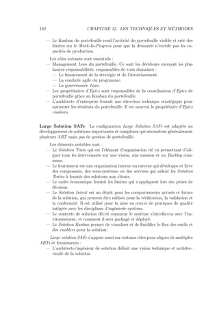 182 CHAPITRE 12. LES TECHNIQUES ET MÉTHODES
— Le Kanban du portefeuille rend l’activité du portefeuille visible et crée des
limites sur le Work-In-Progress pour que la demande n’excède pas les ca-
pacités de production.
Les rôles suivants sont essentiels :
— Management Lean du portefeuille. Ce sont les décideurs exerçant les plus
hautes responsabilités, responsables de trois domaines :
— Le ﬁnancement de la stratégie et de l’investissement.
— La conduite agile du programme.
— La gouvernance Lean.
— Les propriétaires d’Epics sont responsables de la coordination d’Epics de
portefeuille grâce au Kanban du portefeuille.
— L’architecte d’entreprise fournit une direction technique stratégique pour
optimiser les résultats du portefeuille. Il est souvent le propriétaire d’Epics
enablers.
Large Solution SAFe La conﬁguration Large Solution SAFe est adaptée au
développement de solutions importantes et complexes qui nécessitent généralement
plusieurs ART mais pas de gestion de portefeuille.
Les éléments notables sont :
— Le Solution Train qui est l’élément d’organisation clé en permettant d’ali-
gner tous les intervenants sur une vision, une mission et un Backlog com-
muns.
— Le fournisseur est une organisation interne ou externe qui développe et livre
des composants, des sous-systèmes ou des services qui aident les Solution
Trains à fournir des solutions aux clients.
— Le cadre économique fournit les limites qui s’appliquent lors des prises de
décision.
— Le Solution Intent est un dépôt pour les comportements actuels et futurs
de la solution, qui peuvent être utilisés pour la vériﬁcation, la validation et
la conformité. Il est utilisé pour la mise en œuvre de pratiques de qualité
intégrée avec les disciplines d’ingénierie système.
— Le contexte de solution décrit comment le système s’interfacera avec l’en-
vironnement, et comment il sera packagé et déployé.
— Le Solution Kanban permet de visualiser et de ﬂuidiﬁer le ﬂux des outils et
des enablers pour la solution.
Large solution SAFe s’appuie aussi sur certains rôles pour aligner de multiples
ARTs et fournisseurs :
— L’architecte/ingénieur de solution déﬁnit une vision technique et architec-
turale de la solution.
 